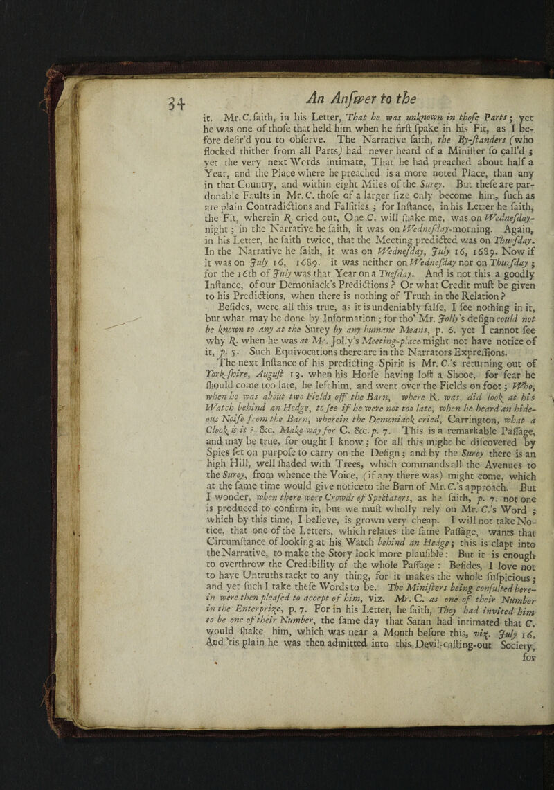 it. Mr. C. faith, in his Letter, That he was unknown in thofe Parts; yet he was one of thofe that held him when he firft fpake in his Fit, as I be¬ fore defir’d you to obferve. The Narrative faith, the By-ftanders (who flocked thither from all Parts,) had never heard of a Minilter fo call’d ; yet the very next Words intimate, That he had preached about half a Year, and the Place where he preached is a more noted Place, than any in that Country, and within eight Miles of the Surey. But thefe are par¬ donable Faults in Mr. C. thofe of a larger fize only become him, fuch as are plain Contradictions and Fallities ; for Inltance, in his Letter he faith, the Fit, wherein R. cried out, One C. will fhake me, was on Wednefday- night; in the Narrative he faith, it was on Wednefday-morning. Again, in his Letter, he faith twice, that the Meeting predicted was on Thwfday. In the Narrative he faith, it was on Wednefday, July 16, 1689. Now if it was on July 16, 1689. it was neither on Wednefday nor on Thwfday • for the 16th of July was that Year on a Tuejday. And is not this a goodly Inltance, of our Demoniack’s Predictions ? Or what Credit mult be given to his Predictions, when there is nothing of Truth in the Relation ? Belides, were all this true, as it is undeniably falfe, I fee nothing in it, but what may be done by Information • for tho’ Mr. Jolly's defign could not he known to any at the Surey by atiy humane Means, p. 6. yet I cannot fee why R when he was at Mr. Jolly’s Meeting-place might not have notice of it, p• 5. Such Equivocations there are in the Narrators Expreflions. The next Inltance of his predicting Spirit is Mr. C.’s returning out of York-fhire, Auguft 13. when his Horfe having loft a Shcoe, for fear he fhould come too late, he left him, and went over the Fields on foot; Who, when he was about two Fields off the Barn, where R. was, did loolat his Watch behitid an Fledge, to fee if he were not too late, when he heard an hide¬ ous Noife from the Barn, wherein the Demoniack. cried, Carrington, what a Clock, ts it ? &c. Make way for C. Scc.p. 7. This is a remarkable Paflage, and may be true, for ought I know; for all this might be difcovered by Spies fet on purpofe to carry on the Defign ; and by the Surey there is an high Hill, well fhaded with Trees, which commands all the Avenues to x\\e Surey, from whence the Voice, (if any there was) might come, which at the fame time would give notice to the Barn of Mr. C.’s approach. But I wonder, when there were Crowds of Spectators, as he faith, p. 7. not one is produced to confirm it, but we mult wholly rely on Mr. C.’s Word ; which by this time, I believe, is grown very cheap. I will not take No¬ tice, that one of the Letters, which relates the fame Paflage, wants that Circumftance of looking at his Watch behind an Hedge; this is clapt into the Narrative, to make the Story look more plaufible: But it is enough to overthrow the Credibility of the whole Paflage : Befides, I Jove not to have Untruths tackt to any thing, for it makes the whole fufpicious; and yet fuch I take thefe Words to be. The Miniflers being confultedhere¬ in were then pleafed to accept of him, viz. Mr. C. as one of their Number in the Enterprise, p. 7. For in his Letter, he faith, They had invited him to be one of their Number, the fame day that Satan had intimated that C. would fliake him, which was near a Month before this, vi%. July 1 And’tis plain he was then admitted into this Devil-cafting-out Society] for ■%