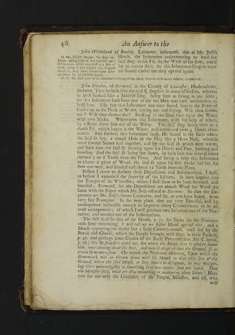 John Whitehead of Banhey, Labourer, informeth, that at Mr. Jolly's in Mr'Jolty** Paper, ’ti< thus re- Houfe, the Informant endeavouring to hold the latwh tahmg held of tie fma’eii pact {aid Dug. in his Fit, by the Wrift of his Arm, cou’d Jrcn, when i bad da(pld rny Fingers bY no mcans do ^ i°r this Informants Fingers were about it, tl ey were forced open Jtve- no fooner clofed but they opened again. ml times by an invisible Agent. F. B. Hi fifo part or Lis Information being of the fame Nature with many others, is omitted. Jrhn Fletcher, of Harwood, in the County of Lancajlcr, Husbandman, declares, 1 hat he hath feen the lad ft. Dugdale in many of his Fits, wherein he hath barked like a Mailtiff Dog, being then as ltrong as ten Men > for this Informant hath been one of the ten Men that hath undertaken to hold h m. Alfo that this Informant one time found him in the River of Calder up to the Neck in Water, crying out and faying, Wilt thou drown me ? Wilt thou drown me? Striking at the fame time upon the Water with two Sticks. Whereupon this Informant, with the help of others, by a Rope drew him out of the Water. The faid Dug. being then in a dumb Fit, which began in the Water, and continued near 4 Hours after- wards. And further, this Informant faith. He found in the Barn where the taid D. Jay, a round Hole in the Hay like a Hens Neft, wherein were feveral Stones laid together, caft by the faid D. which Were warm, and hath feen the faid D. running upon his Hands and Feet, barking and howling. And the faid D. being fate down, he hath feen him feveral times thrown 5 or 6 Yards from the Place. And being to help this Informant to cleave a piece of Wood, the faid D. upon his firft ifroke had his Ax flew one way, and himfelf caft about 12 Yards from the Place. Before I come to, Anfwer thefe Depositions and Informations, I {hall, as before I examin’d the Sincerity of the Editors, fo here inquire into the Temper of the Witneffes ; whom I {hall fhew to be both forward, and fanciful : Forward, for the Depofitions are almoft Word for Word the fame with the Paper which Mr. Jolly offered at Darwen: So that the De¬ ponents are Mr. Jolly s fworn Creatures, and he, as you have heard, is no very fair Prompter. In the next place, they are very Fanciful, and by confequence inclinable enough to improve every Circumftance to its ut- moft enlargement ; of which I will produce two Inftances out of the Nar¬ rative, and another out of the Informations. The firft (hall be that of foe Moufe, p. 30. for Satan (as the Narrator calls him) threatning, I will call up my Sifter Ilhcol againft thee ; and a Moufe appearing (no doubt but a bold Country-moufe, well fed by the Bread and Cheele, which the People brought with them in their Pockets, J>. 47. and perhaps Some Crums of the Barly Pye-cruft that Mr. C. loved’ 16 ) Thc By ft under s cryed out, See where the Moufe that is u fed to haunt him, runs circling about his Feet, and now it dr opt as into the Ground, fo as it can be no more feen. On which the Narrator obferves, Upon which the Demoniacf was as thrown down with his Mouth to that very fpot of the Ground, wo ere the faid Moufe, or Imp feem d to disappear, he was whifper- ing too c unintelligibly to fomethmg that was neither feen nor heard. Then the Mini ft er faid, what art thou mumbling or muttering about Satan ? Here you fee not only the Credulity of the People, Mxnifter, and all, who will