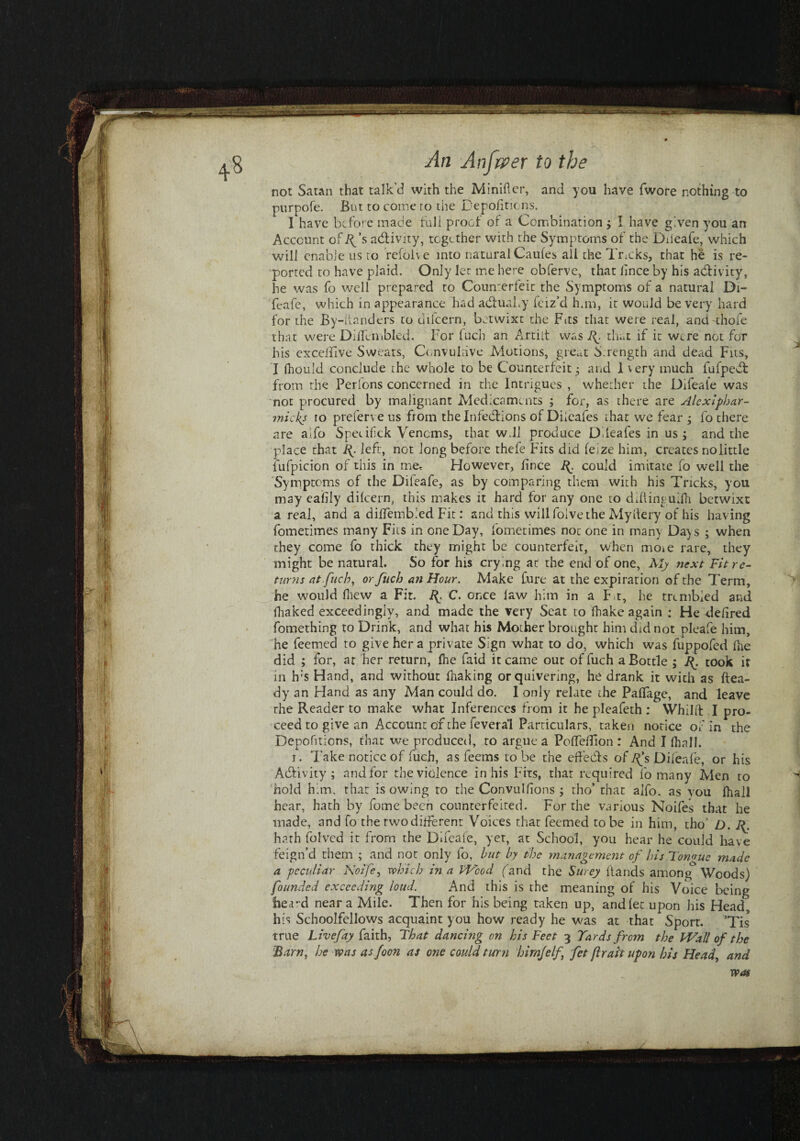 not Satan that talk'd with the Minifter, and you have fwore nothing to purpofe. But to come ro the Depofitions. I have before made full proof of a Combination j I have given you an Account ofR’s activity, together with the Symptoms of the Dileafe, which will enable us to refolve into natural Caufes all the Tracks, that he is re¬ ported to have plaid. Only let me here obferve, that lince by his activity, he was fo well prepared to Counterfeit the Symptoms of a natural Di- feafe, which in appearance had adhiaby feiz’d fun, it would be very hard for the By-iianders to tiifcern, betwixt the Fits that were real, and ahofe that were Dilfembled. For fuch an Artilt was that if it were not for his excelfive Sweats, Convuliive Motions, great S rength and dead Fits, I Ihould conclude the whole to be Counterfeit^ and 1 very much fufpedl from the Perions concerned in the Intrigues , whether the Difeale was not procured by malignant Medicaments ; for, as there are Alcxiphar- micks ro preferve us from the Infections of Diieafes that we fear ; fo there are aifo Specifck Venoms, that w.ll produce Diieafes in us ; and the place that If left, not long before thefe Fits did felze him, creates no little fufpicion of this in me. However, lince could imitate fo well the Symptoms of the Dileafe, as by comparing them with his Tricks, you may eafily dilcern, this makes it hard for any one to diflinguifh betwixt a real, and a diffembied Fit: and this will foive the Myilery of his having fometimes many Fits in one Day, fometimes noc one in many Days ; when they come fo thick they might be counterfeit, when moie rare, they might be natural. So for his crying at the end of one, My next Fit re¬ turns at fuch, or fuch an Hour. Make Cure at the expiration of the Term, > he would fliew a Fit. Jf C. once law him in a F t, he trembled and fliaked exceedingly, and made the very Seat to fhake again : He delired fomething to Drink, and what his Mother brought him did not pleafe him, he Teemed to give her a private Sign what to do, which was fuppofed fhe did ; for, at her return, fhe faid it came out of fuch a Bottle ; If took ir in h;s Hand, and without fnaking or quivering, he drank it with as ftea- dy an Hand as any Man could do. I only relate the PafTage, and leave rhe Reader to make what Inferences from it he pleafeth : Whillf I pro¬ ceed to give an Account of the feveral Particulars, taken notice of in the Depofitions, that we produced, to argue a PoffelTion : And I fhall. i. Take notice of fuch, as feems lobe the effedls of^’s Dileafe, or his Activity ; and for the violence in his Fits, that required fo many Men ro h hold him, that isowing to the Convulfions ; tho’ that aifo, as you fhall hear, hath by fome been counterfeited. For the various Noifes that he made, and fo therwodifferent Voices that Teemed robe in him, tho’ D. If hath folved it from the Difeale, yet, at School, you hear he could have feign’d them ; and not only lb, but by the management of Iris Tongue made a peculiar Noife, which in a Weed (and the Surey Hands among Woods) founded exceeding loud. And this is the meaning of his Voice being heard near a Mile. Then for his being taken up, andfet upon his Head, his Schoolfellows acquaint you how ready he was at that Sporr. ’Tis true Livefay faith, That dancing on his Feet 3 Yards from the Wall of the Barn, he was as foon as one could turn hirnjelf fet ftrai't upon his Head, and was