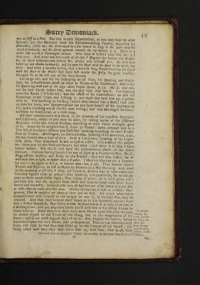 IDemoniacft. 49 ms as ft iff as a Tree. But this is only Hyperbolical, as you may hear bv what follows; yet the Narrator from his Rhodomantading Faculty, improves it: Sometimes, (faith he) the Dcmoniack in a Fit feemed to hang in the Barn with his Bead downwards, and his Heels upwards towards the top thereof, p <t. Here is a twirl like a pair of Tarwangles indeed. Who faith fo befides your felf Mr c ? Not one. And what was the truth of all this ? Vugdale the Father and mbit ky, in their Informations before Mr. Bradyl, will inftrua you. He hath been taken up and thrown backwards, and ftt upon his Head with his Back to the Wall fav they. And what a wonder is this, that a knavifh Wag fhould ftand on his Head with his Back to the Wall? But thefe laft words Mr. Jolly, for Food Reafons thought ft to be left out of the Depofitions. . Let us go on*, and for his Galloping on all Four, his Dancing and Vault¬ ings his Schoolfellows atteft to them as Tricks of his Childhood : And as for his Quavering with pan cj his Legs above Peoples Heads, p. 32. Mr. C. that can¬ not fee two Yards before him, was the only Man that faw it. His Dancing upon his Knees ( if fo he did) was the effeft of his Convulfions; as alfo hil Bouncings in the Chair and Lifting ir, and thofe that held him up, together with it. 1 he Swelling in his Leg, (which they fancied like a Mole) that rofe up into his Body, was Symptomatical (as you have heard) of his approaching Fit, ashis Foaming was of the Fit near ending*, tho’ that alfo might beCoun* terfeited by Black-Lead, or a little Soap. All that remains under this Head, is the Solution of his excefiive Heavinefs and Lightnefs, which in part may be done, by taking notice of the different - Accounts which the leveral Perfons, according as their Fancy wrought, give of it. Some fay he weighed but 6, feme 50 Pound : Some compare him to a Bex full of Feathers: Others you fhall find fpeaking according to their Profef- uons or Trades. Waadington, an Husband-man, fpeaking of his Heavinefs faith, He was heavier than a Load of Corn. Booth a Carpenter, fpeaking of his Light' mis, faith, That fometimes he was as light as a Chp. Cry-a-fnercy Mr Carpen- ter, there you hit the Nail oth’head *, but what I ruth there is in this, I have hinted before. Yet Mr. C. will have the preheminence above all the Infer- illations. And one having Depofed he was as light as a Feather-Bolffer, Mr. C. ilmgs 0ft the Bolfter, and fticks to the Feather: Nor will that fuffice but he will make him as light, or lighter than a Feather. ( Here's a Man can cut a Feather jor you! ) So again as heavy, or heavier than lead, p 42. Thus doeshe fcatter Tropes and Figures, as faff as Maids do Flowers in a May Morning. And, what is the meaning 01 all this ? Why, the Truth is, Richard was at fome times con* fiderably lighter than at others ; that fpeaking comparatively, he would ap¬ pear to them wonderfully light: The reafon of which, D. R. hath given you ; and that this was all, appears from thofe that feem to fpeak their Senfe more Freely and Modeftly. Haworth tells you, He had been one of the Seven to Carry him at other times he could carry him alone. Hindky thinks him as light as a Child ; Har¬ graves, That he weighed not above a Stone and an half. Ail which when taken comparatively with refptd to the weight he was in, in his dead Fits, may be allowed. And that they humour their Fancy as to his lightnefs, appears from this ; Sellers Depofeth, That lifting at him, he found him to be as light as an Hat, or a Walking-Cans; and yet Dugdale s Uncle join’d with him in his lifting him.as’he there tells us. Since therefore there were more Hands upon him than his own^ So he cannot clepofe to the Truth of the thing, but to the imagination of his f.ThJTL Fancy.; and fo we niuft fuppofe the reft to do: For, Dugdale the Father, being his shoe he- Examined upon this very Point, told us in general, That he was fomtimes very twixt his li^ht, and that he had feen him lifted up by the Buttons of the Breaft • But r°te-finger being asked how long they that lifted him up, held him; Not at all,’faith not think that he-weighcd 6 Pound, but another at the fame time lilted at hfsHead,°l H * * to.