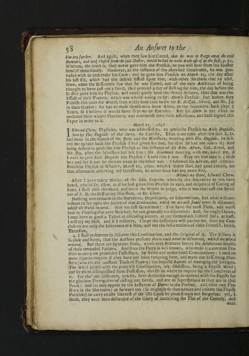 Whereas, the truth is, they never gave him the Phyfick, as you will hear from the DoOor himfelf immediately. However, at the inftance of the aforefaid Gentlemen, he was pre- K 1 vailed with to undertake his Cure ; and he gave him Phyfick or, March 25, the day after his laft Fit, which had the defired Effect upon him, with other Methods that he ufed. INow, when the Diffenters fiw that he was Cured, out of the vain Ambition of being thought to have caff out a Devil, they pretend a day of Falling for him, the day before the D &or gave him his Phyfick, and would gladly have the World believe, that th3t was the Effeft of their Prayers, which was wholly owing to Dr. Chew* s Phyfick: But before they Publifh this unto the World, they wifely took care to fee Sir E. A. Col. Arotvel, and Mr. Jay in their Graves; for had all thefe Gentlemen been Alive, as the Narrative hath Slept 7 Years, fo I believe it would have liept on to Eternity. But Dr. Cheva is yet Alive to confound their wicked Pretences, and contradift their falfe Affertions, and hath Signed this I Edward Chew, Phyfician, who was addreffed to, to prefcribe Phyfick to Rich. Dugdale, Son to Tho. Dugdale of the Su*eyt do Certifie, That feme time after the fa id R. D. had been in the Hands of Mr. folly and the Minifters, meeting with Tho. Dugdale, he defi¬ red me to take back the Phyfick I had given h s Son, for that he had not taken it: And being defired to prefcribe him Phyfick at the in Ranee of Sir Edm. Ajhton, Col. Kowtl, and Mr .fay, after the Minifters had left him ; Mr. Hammond meeting with me, asked me, if 1 were to give Rich. Dugdale any Phyfick ? \ told him I was. Pray fee him take it ( faith lie j and let it not be thrown away as the other was l followed his Advice, and Admini- ftredhim Phyfick at Whalley, March 25, 1690. which I thank God, had good Succefs, for that afterwards obferving my Dirtftions, he never fince had any more Fits. Nothing now remains in the Narrative, Depofttions, or Informations, but what will con¬ tribute to lay open the Secret of that Combination, which we are told Jimld never be difeovered, vobiljl the World endured. Not too fall Gentlemen ! You have the moll Plots, and word luck in Plotting that ever Men had, for you generally are difeovered: And, for ought I know, I may have as good a Talent at difclofing Secrets, as our Demoniack himfelf had , at Ieaft, I will try my Skill, and if I mifearry, I hope the Diffenrers will pardon me, fince my Con- clufions are only the Inferences of a Man, and not the Informations of their Friend R. Devil. fo clofe and fecret, that the Authors prefume that it could never be difeovered, whileft the World ■endured. But there are Spurious Brats, whofe very Features betray the Adulterous Stealth of their concealed Fathers. And fince the Party is well known, who make it a common Pra- dice to carry on pretended PoirefTions, by fecret and under-hand Combinations; I need no more than to enquire if-they have not been tampring here, and made our Diffenting Mini- ilers(who are the conftant Tools of Popery) the hopeful Agents of managing the Intrigue. The Word joyn’d with the profefs’d Combination, vi%. Obftflion, being a Popilh Word*, and by them diftinguilhed from Poflefiion, dire&s us where to inquire for the Contrivers of it. For tho’ our Diffenters, you fee, have Ambition enough to contend with the Papifts for the glorious Prerogative of calling out Devils, and are as fuperftitious as they are in that Point; and fas may appear by the Inllances of Darrel in the Preface, and their own Pra¬ nces in the Narrative) as forward too (fo mightily do they admire and imitate the Popilh Politicks) to carry on.the Intereft of the Old Caufe by pious Frauds and Forgeries ; yet, I think, they were here defrauded of the Glory of contriving the Plot of the Comedy, and