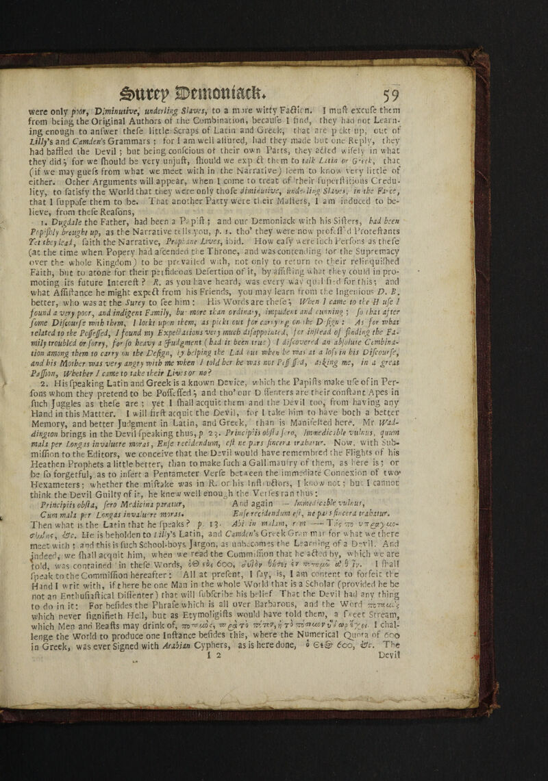 were only pw9 Diminutive,, underling Slaves, to a more witty FaOicn. I malt excufe them from being the Original Authors of the Combination, becaufe I find, they had not Learn- ing enough to anfwer thefe little Scraps of Latin and Greek, that arc pektup, out of Lilly's and Camden s Grammars ; for 1 am well allured, had they made but one Reply, they had baffled the Devil ; but being confcious of their own Parts, they aired wifely in what they did*, for we (hould be very unjuft, fhould we exp it them to talk Lain or Grak, that (if we may guefs from what we meet with in the Narrative) Jeem to know very little of either. Other Arguments will appear, when l come to treat of Their fuperftitious Credu¬ lity, to fatisfy the World chat they were only thofe diminutive, dnde> ling Slaves, in the Fa^ce, that 1 fuppofe them to be. That another Patty were their Mailers, 1 am induced to be¬ lieve, from thefe Reafons, 1. Vugdale the Father, h3d been a P; p'ft ; and our Demoniack with his Sifters, bad been Pop'jhly brought up, as the Narrative tells you, p. j. tho’ they were new profs IT-d Proteftants Tct they leail faith the Narrative, Prophdne Lives, ibid. How eafy were fuch Perfons as thefe (.at the time when Popery had afeended the Throne, and was contending lor the Supremacy over the whole Kingdom) to be prevailed with, not only to return to their relinquished Faith, but to atone for their perficleous Defertion of it, by aflifting what they could in pro¬ moting its future Intereft ? X. as you have heard, was every way qiulTird for this*, and what Aftlftance he might expeft from his Friends, you may learn from the ingenious D. B. better, who was at the Surey to fee him : His Words are thefe*. When ] came to the H ufe l found a very poor, and indigent Family, bw more than ordinary, impudent and cunning ; fo that after feme Difccurfe with them, / loth upon them, as picht out for turn ytng on the Dfiign : As for what related to the Pojfrfed, J found my Expeditions very much difappointed, for injiead of finding the Fa* mily troubled or forty, for fo heavy a judgment (hud it been true) l difeovered an abjolute Combina¬ tion among them to carry on the JPefign, ly helping the Lad out when he was at a Jofs in his Difcourfe, and his Mother was very angry with me when 1 told her he was not P iff fed, asking me, in a great Paffion, Whether 1 came to take their Lives or no? 2. His fpeaking Latin and Greek is a known Device, which the Papifts make ufe of in Per¬ fons whom they pretend to be Poffcffed *, and tho’our D.(Tenters are their conftant Apes in filch Juggles as thefe are ; yet I {hail acquit them and the Devil too, from having any Hand in this Mattter. I will firft acquit the Devil, for l take him to have both a better Memory, and better Judgment in Latin, and Greek, than is Man i felted here. Mr Wad- dington brings in the Devil fpeaking thus, p 23. Principiis obJUfero, Immedicable vulnus, qitum mala per Longis invaluere moras, Enfe rendendum, efl ne pars fincera irahatur. Now, with Sub- million to the Editors, we conceive that the Devil would have remembred the Flights of his Heathen Prophets a little better, than to make fuch a Gallimaufry of them, as here is; or be fo forgetful, as to infert a Pentameter Verfe between the immediate Connexion of two* Hexameters; whether the miifoke was in R. or his InftruTors, l know not; but I cannot think the Devil Guilty of it, he knew well enough the Voiles ran thus; Principiis obfia, fero Medicina paratur, And again - Immedicable vulnus, Cum mala per Lor,gas invahiere moras. Enfe recidendum efl, he par s fincera tubttur. Then what is the Latin that he fpsaks? p. 13- Abi in rmhm, rm —- TjG 770-vn^yuc- 0-IjjJm, isle. He is beholden to Lilly's Latin, and Camden's Greek Grair mar for what we there meet with ; and this is fuch School-boys Jargon, as unbecomes the Learning of a Devil. And indeed, we (hall acquit him, when we read the Commiftion that he a Ted by, which we are told, was contained in thefe Words, c0 <o.« 600, dvjoy kv a?. 9 7y. I (hall fpeak to the Commiflion hereafter: All at prefent, I fay, is, lam content to forfeit the Hand I writ with, if there be one Man in the w-hole World that is a Scholar (provided he be not an Enthufnftical Diflenter) that will fubferibe his belief. That the Devil had any thing to do in it: For befides the Phrafe which is all over Barbarous, and the Word ttc?nui\ which never fignifieth He'd, hut as Etymoligifts would have told then?, fyeet Stream, which Men and Beafts may drink of, rr-wv,^ vw<nux>vvl s;v«. I chal¬ lenge the World to produce one Inftance befides this, where the Numerical Quota of 600 in Greek, was ever Signed with Arabian Cyphers, as is here done, 0 Qt& 6co, isle. The I 2 Devil