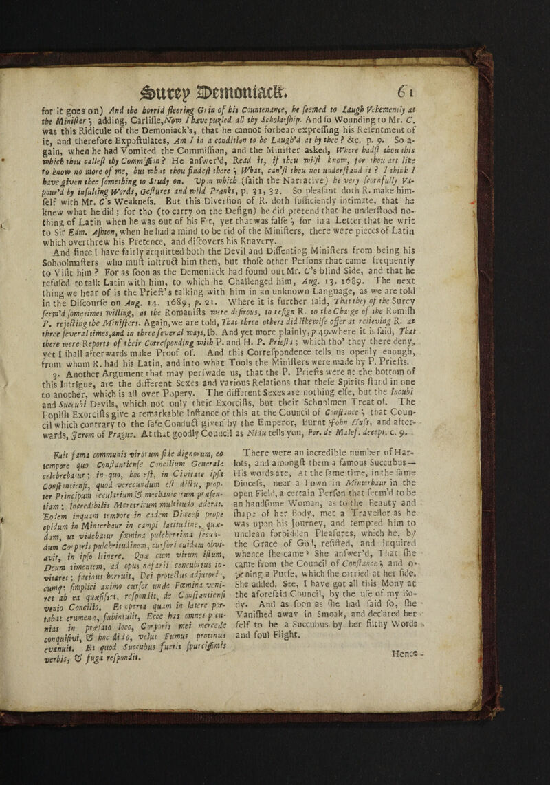 £>tttep SDemomacft* 6» for it goes on) And the horrid fleering Grin of his Countenance, he feemed to laugh Vehemently at the Nlinifter *, adding, Carlifle,M>w Ibxvepuiled all thy Schohrjhip. Andfo Wounding to Mr. C. was this Ridicule of the Demoniack’s, that he cannot forbear expreifing his Relentmentof it, and therefore Expoftulates, Am 1 in a condition to be Laugh'd at by thee ? &c. p. 9* So a- gain, when he had Vomited the Commiffion, and the Minifter asked, Where had ft thou this which thou calleft thy Commfftm ? He anfwtr’d, Rcad it, if theu wift know, for thou art like to know no more of ms, but wb.it thoufindeft there \ What, can'ft theu not under ft and it ? 1 thir.k I have given thee fomething to Study on. Vp>n which (faith the Narrative) be very (corn fully Va¬ pour'd by inputting Words, Qeftures and wild Pranks, p. 3 1, 32. So pleafant doth R. make him- feIf with Mr. C s Weaknefs. But this Diverfion of R. doth fufftcientlv intimate, that he knew what he did ; for tho (to carry on the Defign) he did pretend that he under Rood no¬ thing of Latin when he was out of his F t, yet that was falfe 3 for in a Letter that he writ to Sir Edm. Afhton, when he had a mind to be rid of the Minifters, there were pieces of Latin which overthrew his Pretence, and difeovers his Knavery. And fmcel have fairly acquitted both the Devil and Diffenting Minifters from being his Sohoo'mafters who muft inttrud him then, but thofe other Petfons that came frequently to Viftt him ? For as foon as the Demoniack had found out Mr. C's blind Side, and that he refuted to talk Latin with him, to which he Challenged him, Aug. 13. 1689. The next thing we hear of is thePrieft’s talking with him in an unknown Language, as we are told in the Dilcourfe on Aug. 14. 1689, p. 21. Where it is further laid, That they of the Surey fam'd fornetimes willing, as the Romariifts wire dtfirous, to refign R to tbeCha'ge of the Rumifh p, re jelling the Minifters. Again,we are told, That three others didlikewife offer at relieving R. at three feveral times,and in three feveral T^.lb. And yet more plainly,]) 49.wh.ere it is Paid, That there were Reports of their Correfponding wiihV. and H. P. Priefts; which tho’ they there deny, yet I (hall afterwards make Proof of. And this Correfpondence tells us openly enough, from whom R. had his Latin, and inro what Tools the Minifters were made by P. Priefts. 3. Another Argument that may perfwade us, that the P. Priefts were at the bottom of this Intrigue, are the different Sexes and various Relations that thefe Spirits ftand in one to another, which is all over Popery. The different Sexes are nothing elfe, but the heubi and Suciubi Devils, which not only their Exorcifts, but their Schoolmen Treat of. The l opifh Exorcifts give a remarkable Inftance of this at the Council of Conftince *, that Coun¬ cil which contrary to the fafeCondud given by the Emperor, Burnt ffohn Bufs, and after¬ wards, 'ferem of Prague. At that goodly Council as AfiJit tells you, Per. de Malef. decept. c. 9® Fait fama communis virorum file dignorum, eo There were an incredible number of Har» tempore quo Conftantienfe Concilium Generals lots, and amongft them a famous Succubus — celebrebaw •> in quo, hoc eft, in Chime ipfi His words are, At the fame time, in the fame Conftmiienfi, quod verecundum ell dittu, prep- Diocefs, near a Town in Mmmhxurtn the ter Principum Secular turn mechanic ^urn pr.tfen- open Field, a certain Perfon that feem’d to be tiam: Insredibilts Metetricum multitudo adtrat. an handfome Woman, as to the Beauty and Eodem inquim temoore in eadem DiceceQ props fhape of her Body, met a Traveller as he cpidum in Minterhaur in campi latitudine,. qu£- was upon his Journey, and temp'ed him to dim ut videbatur feemina puUherrimx fecui- unclean forbidden Pleafures, which he,, by dum Cor pvtspulchritudinem, cur fori cuidam obvT the Grace of Go I, refuted, and inquired avir in ipfo Itinere. Quj: cun virum iftum, whence (became > She anfwer’d, Thac fhe Deum timentem, ad opus nefarii coveubitus in- came from the Council of Conftam.e •, and 0* vitaret; fadnis honuit, Dei proteblus adjuwri pening a Purfe, which fine carried at her fide. cum<r fmplici animo curfor unde Fomina ven\. She added. See, I have got all this Mony at ret ah ea quaff set, refponiit, de Conft mien ft the aforefaid Council, by the ule of my Ro- venio ConciJio. £f operta quim in latere pm- dy. And as foon as fee had fa id fo, fhe tabu crumena, fubintulit, Ecce has mnesp eu- Vanifhed away in Smoak, and declared her Bias in prBaio loco, Corporis mei mercede felf to be a Succubus by her filthy Words conquifvi, V hoc dido, velut Fumus protinus and foul Flight. evanuit. El quod Succubus fust it fpuniffmis verbis, & fuga refponiit. Hence -