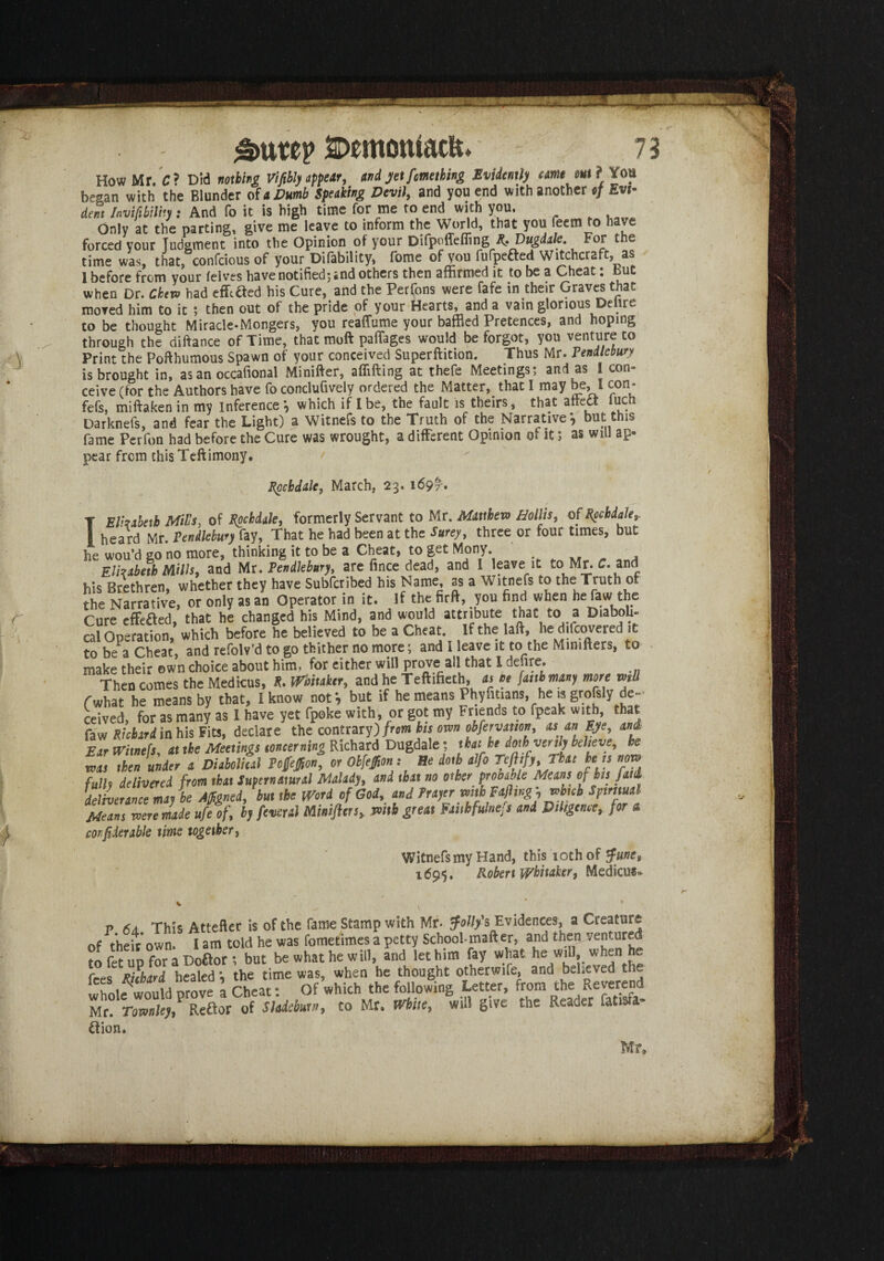 How Mr. C? Did nothing Vifibly appear, and jet fmething Evidently came out ? You began with the Blunder of a Dumb Speaking Devil, and you end with another of Evi¬ dent Invift bilily: And fo it is high time for me to end with you. Only at the parting, give me leave to inform the World, that you ieern to have forced your judgment into the Opinion of your Difpoffefiing Rt Vugdale. For t e time was, that, confcious of your Difability, fome of you fufpefted Witchcraft, as 1 before from your felves have notified; and others then affirmed it to be a Cheat: but when Dr. Ckevo had effiaed his Cure, and the Perfons were fafe in their Graves that moved him to it ; then out of the pride of your Hearts, and a vain glorious Delire to be thought Miracle-Mongers, you reaffume your baffled Pretences, and hoping through the diftance of Time, that moft pafTages would be forgot, you venture to Print the Poft humous Spawn of your conceived Superftition. Thus Mr. Pendlebury is brought in, as an occafional Minifter, affifting at thefe Meetings; and as 1 con¬ ceive (for the Authors have fo conclufively ordered the Matter, that I may be, I con- fefs, miftaken in my inference *, which if I be, the fault is theirs, that aftedt fuch Darknefs, and fear the Light) a Witnefs to the Truth of the Narrative*, but this fame Perfon had before the Cure was wrought, a different Opinion of it; as will ap¬ pear from this Teftimony. Rochdale, March, 23.1697-. T El'zabeth MiL's, of Rochdale, formerly Servant to Mr. Matthew Hollis, 0f Rochdale,. I heard Mr. Pendlebury fay, That he had been at the Surey, three or four times, but he wou’d go no more, thinking it to be a Cheat, to get Mony. Elizabeth Mills, and Mr. Pendlebury, are fince dead, and 1 leave it to Mr. C. and his Brethren, whether they have Subfcribed his Name, as a Witnefs the Truth of the Narrative, or only as an Operator in it. if the firft, you find when he law the Cure effeaed, that he changed his Mind, and would attribute that to a Diaboli¬ cal Operation, which before he believed to be a Cheat. If the lafi, he difeovered it to be a Cheat, and refolv’d to go thither no more; and I leave it to the Mimfters, to make their own choice about him, for either will prove all that I defire. Then comes the Medicus, R. Whitaker, and he Teftifieth, as ne faith many more mil fwhat he means by that, I know not*, but if he means Phyfitians, he is grofsly de¬ ceived for as many as I have yet fpoke with, or got my Friends to fpeak with, that faw Richard in his Fits, declare the contrary) from bis own obfervation, asan Eye, and Ear Witnefs at the Meetings concerning Richard Dugdale; that be doth verily believe, be IL Z unin a DUfolhil « Oh^n : He doth *,fo Teflf,,Th.„ hen nor, fulls delivered from that Supernatural Malady, and that no other provable Means oj bis Jattl deliverance may be Affigned, but the Word of God, and Prayer mth Rafting,v>bnb Spiritual Means weremde ufeof, by fevsral Minifters, mth great Faithfulness and Diligence, for a cor pier able time together, Witnefs my Hand, this 10th of tfune, 1695. Robert Whitaker, Medicu*- p 6 a This Attefter is of the fame Stamp with Mr. folly's Evidences, a Creature of their own. I am told he was fometimes a petty School-mafter, and then ventured fo fet ud for a Doftor ; but be what he will, and let him fay what he will, when he fees Richard healed ; the time was, when he thought otherwife, and believed the whole would prove a Cheat: Of which the following Letter, from the Reverend Mr. Tmnkjf Reftor of Sleittmt», to Mr. White, will give the Reader fatisra- ilion. Mr,