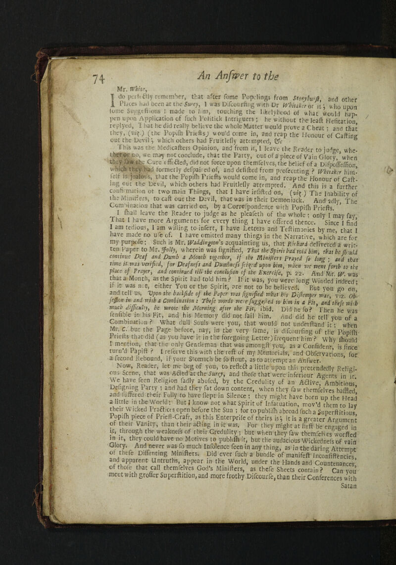 Mr. White, 1 (So perittfly remember, that after feme Pap:lings from Stonylwfl, and other 1 Places had been at the Swey, 1 was Difconrftr.g with Dr Whitaker or it; who upon lume Suggeftions 1 made to him, touching the likelyheod of what would hap- pen upon Application of fuch Politick Intriguers; he without the lea ft Heiitation replyed, 1 hat he did really believe the whole Matter would prove a Cheat ; and that they, O'*0 (the Popifh Prieftsj wou’d come in, and reap the Honour of Cafting out the Devil } which others had Fruitlelly attempted, ° This was the Medicafters Opinion, and from it, 1 leave the Reader to judge whe¬ ther or no, we may not conclude, that the Party, out of a piece of Vain Glory,’when they fa w the Cure effected, did not force upon themfelves, the belief of a Difpofteffion which they had formerly defpaired of, and defifted from presenting ? Whitaker him’ Hif is jealous, that the Popifh Priefts would come in, and reap the Honour of Caft- ing out the Devil, which others had Fruitlefly attempted. And this is a further confirmation of two main Things, that I have infifted on, (vif.) The Inability of the Mini iters, to caft out the Devil, that was in their Demon iack. And 2dl«- The Com>i nation that was carried on, by a Correspondence with Popifh Priefts. J> I (hall leave the Reader to judge as he pieafeth of the whole ; only I may fay Tnat I have more Arguments for every thing I have offered thence. Since I find I am tedious, I am willing to infert, ! have Letters and Teftimonies by me, that I have made no ufe of. I have omitted many things in the Narrative, which’are for my purpofe: Such is Mr. Waddingtons acquainting us, that Richard delivered a wn>. ten Paper to Mr. folly, wherein was fignified, That the Spirit had tvid him, that he Mould continue Deaf and Dumb a Month together, if the Minifies Prayed fo long ; aid that time it was verified, for Deafnefs and Dumbnefs fi tted upon him, when we went forth to the place of Prayer, and continued till the conclufion of the Exercife, p. 22. And Mr. W. was that a Month, as the Spirit had told him ? If it was, you were long Winded indeed* b it was net, either You or the Spirit, are not to be believed. But you go on’ and tell us, 'Upon the bailfide of the Paper was fignified what his Difiemper was, viz. Ob- feffion in and with a Combination : Tbefe words were fuggefied to him in a Fit, and thefewith much difficulty, he wrote the Morning after the Fit, ibid. Didhefo? Then he was (enable in his Fit, and his Memory did not fail him. And did he tell you of a Combination ? What dull Souls were you, that would not underftand it; when Mr. c. but the Page before, nay, in the very fame, is difeourfing of the Popifh Priefts that did (as you have it in the foregoing Letter) frequent him ? why fhoiilci 1 mention, that the only Gentleman that was amongft you, as a Confident’ is fince turn’d Papift ? I refeive this with the reft of my Memorials, and Obfervations for a feccnd Rebound, if your Stomach be fo ftout, as to attempt an Anfwer. Now, Reader, let me beg of you, to re fled a little upon this pretendedly Religi¬ ous bcene, that was Aded at the Surey, and thofe that were inferiour Agents in it We have.feen Religion fadly abufed, by the Credulity of an Adlive, Ambitious' Befigning Party ; and had they fat down content, when they faw themfelves baftPd’ and lufrered their Folly to have llept in Silence; they might have born up the Head’ 2 little in the World : But l know not what Spirit of Infatuation, mov’d them to lav tlieir W ickcd Praaices open before the Sun ; for to publifh abroad fuch a Superfluous, Popifh piece of Prieft-Crafr, as this Enterprife of theirs is} it is a greater Argument of their Vanity, than their afting in it was. For they might at firft be engaged in it, through the weaknefs of their Credulity ; but when they faw themfelves worffed in it, they could have no Motives to publifli it, but the audacious Wickednefs of vain Glory. And never was fo much Inference feen in any thing, as in the daring Attcmut or thele Diffenting Mimfters. Did ever fuch a bundle of manifeft Inconfiftenci^ and apparent Untruths, appear in the World, under the Hands and Countenances’ of thole that call themfelves God’s Minifters, as thefe Sheets contain? Can you meet with groiier Superftition, and more frothy Difcourfe, than their Conferences with Satan