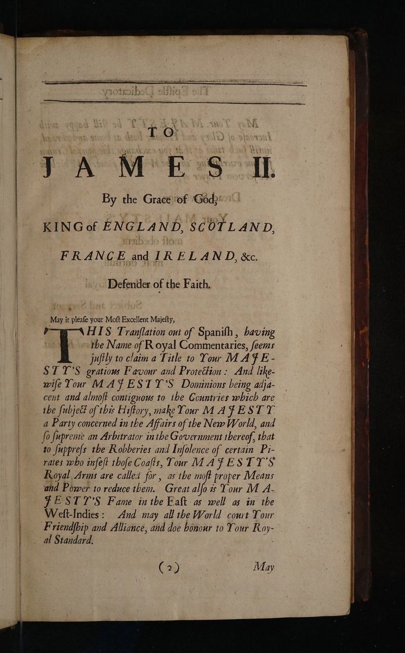 By the Grace ‘of (God) KING of ENGLAND, SCOTLAND, FRANCE and IRELAND, &c. Defender of the Faith. May it pleafe your Moft Excellent Majelty, 7 HIS Tranflation out of Spanilh, baving E tbe Name of Royal Commentaries, feems juftly to claim a Title to Your MAF E- $1 Y'S gratiows Favour and Protection: And like- wife Your MAFESTY’S Dominions being adja- cent and almoft contiguous to the Countries which are the fubjed of this Hiftory, make Your MAFEST TY a Party concerned in the Affairs of the New World, and lo fupreme an Arbitrator inthe Government thereof, that rates who infeft thofe Coafts, Tour MAFESTY’S Royal Arms are called for, as the moft proper Means and Power to reduce them. Great alfo is Your M A- FESTT'S Fame inthe Eaft as well as in the Welt-Indies: And may all the World court Your Friendfbip and Alliance, and doe bonour to Your Roy- (24) May
