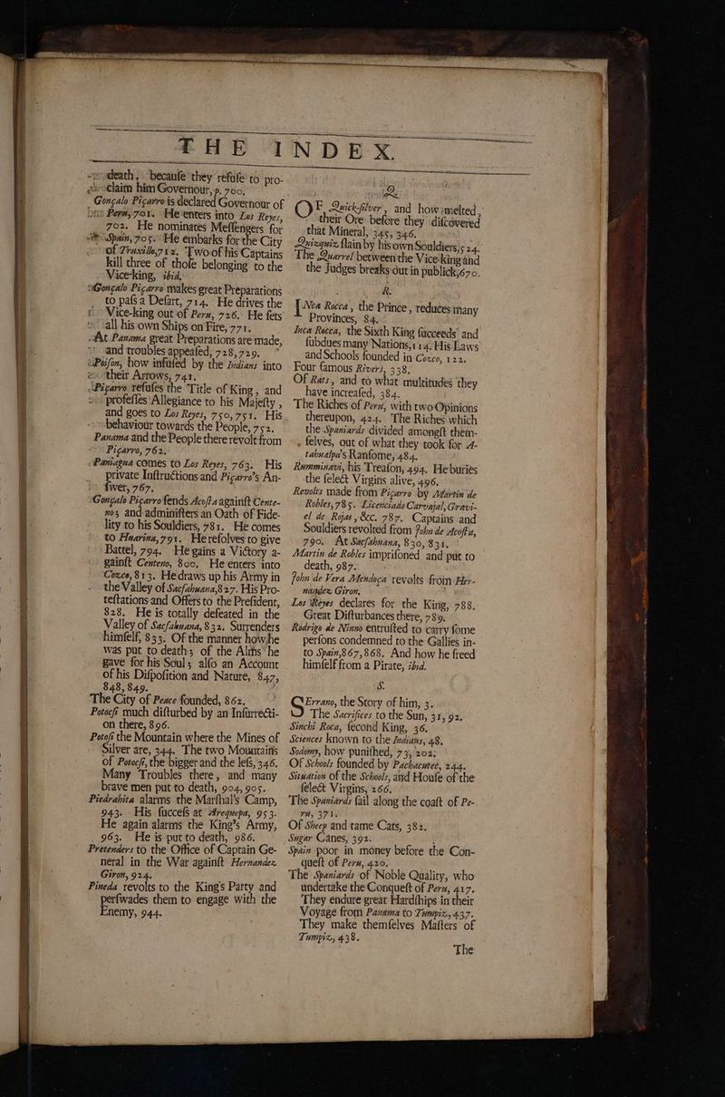 Pa ieee te PME ered WNP aan ARS ARA AT és pos £HE 1 SS ¿ls claim him Governour, p. 700, Goncalo Picarro is declared Governour of Don Per#,7or. Heenters into Los Reyes, 702. He nominates Meflengers for Spain, 705. He embarks for the City of 7+uxillo712. Twoo his Captains kill three of thofe belonging to the Vice-king, ibid, aGongalo Picarro makes great Preparations to país a Defart, 714. He drives the © Vice-king out of Pera, 726. He fets all his own Ships on Fire, 771. At Panama great Preparations are made, and troubles appeafed, 728,729, eiPoifon, how infufed by the Indians into eo their Arrows, 741. «Pigarro refutes the Title of King , and > profefles ‘Allegiance to his Majefty , haviour towards the People, 752. Panama and the People there revolt from Picarro, 762. «Pantagna comes to Los Reyes, 763. His private Inftructions and Pigarro's An- Íwer, 767, Gongalo Picarro fends Acofta againft Cente- nos and adminifters an Oath of Fide- lity to his Souldiers, 781. He comes to Asarina, 791. Herefolves to give Battel, 794. He gains a ViGory a- gainít Centeno, 800, He enters into Cozco, 813. Hedraws up his Army in the Valley of Sac/ahwana,827. His Pro- teftations and Offers to the Prefident, 828. He is totally defeated in the Valley of Sacfahuana, 832. Surrenders himfelf, 833. Of the manner howhe was put to death; of the Alms‘ he gave for his Soul; alfo an Account of his Difpofition and Nature, 847, 843, 849. The City of Peace founded, 862. Potocfi much difturbed by an Infurre@ti- on there, 896. Potof the Mountain where the Mines of Silver are, 344. The two Mouaraitis Of Potocf, the bigger and the lefS, 346. Many Troubles there, and many brave men put to death, 904, 905. Piedrabita alarms the Marfhal's Camp, 943. His fuccefs at Arequepa, 95 3. He again alarms the King’s Army, 963. He is put to death, 986. Pretenders to the Office of Captain Ge- neral in the War again{t Hernandez Giron, 924. 2 Pineda revolts to the Kings Party and perfwades them to engage with the Enemy, 944. Bae iy OF Quick-filver, and how melted, their Ore before they diftovered that Mineral, 345, 346. Quizquiz Main by hisown Souldiers,5 2.4. The Quarrel between the Vice-kingánd the Judges breaks dutin publick;670. ÓN oat | [a Rocca , the Prince, reduces many Provinces, 84. Inca Rocca, the Sixth King fucceeds’ and fubdues many Nations, 11 4. His Laws and Schools founded in Cozco, 122. Four famous Rivers, 338. Of Rats, and to what multitudes they have increafed, 384. The Riches of Per», with two Opinions thereupon, 424. The Riches which the Spaniards divided amonglt them- felves, out of what they took for 4- tabualpa's Ranfome, 484. Rumminavi, his Treafon, 494. Heburies the feleét Virgins alive, 496, Rewolts made from Pigarro by Martin de Robles, 785. Licenciado Carvajal, Gravi- el de Ryas,&c. 787. Captains and Souldiers revolved from oh de Acofta, 790. At Sacfahuana, 830,831. Martin de Robles imprifoned and put to death, 987. John de Vera Mendoca revolts from Her- nasdez Giron, , Los Wéeyes declares for the King, 788. Great Difturbances there, 789, Rodrigo de Ninno entrulted to carry fome perfons condemned to the Gallies in- to Spain,867,868. And how he freed himéfelf from a Pirate, ibid. S. Errano, the Story of him, 3. The Sacrifices to the Sun, 31, 92. Sinchi Roca, lecond King, 36. Sciences known to the Indians, 48, Sodomy, how punithed, 73, 202: Of Schools founded by Pachacutec, 244. Situation Of the Schools, and Houle of the feleét Virgins, 266. The Spaniards fail along the coaft of Pe- TH, 371, Of Sheep and tame Cats, 382. Sagar Canes, 392. t Spain poor in money before the Con- quelt of Pera, 420. The Spaniards of Noble Quality, who undertake the Conqueft of Pera, 417. They endure great Hardthips in their Voyage from Panama to Tumpiz, 4.37. They make themfelves Matters of Tumpiz, 438,