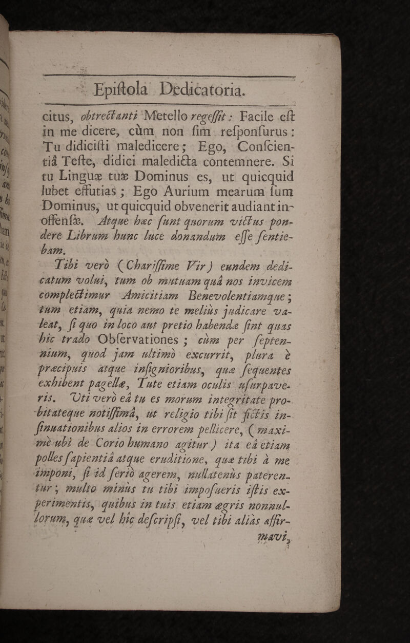 c > I* \ citus, obtrectanti Metello regeffit: Facile eft in me dicere, ciim non fim relponfurus: Tu didicifti maledicere; Ego, Conlcien- tia Tefte, didici maledifta contemnere. Si tu Linguae tuae Dominus es, ut quicquid Jubet effutias ; Ego Aurium mearum fum Dominus, ut quicquid obvenerit audiant in- offenfe. Atque haec funt quorum vicius pon¬ dere Librum hunc luce donandum ejfe fentie- bam. Tibi vero (Chariffime Vir) eundem dedi¬ catum volui, tum ob mutuam qua nos invicem complectimur Amicitiam Benevolentiamque j tum etiam, quia nemo te melius judicare va¬ leat, Ji quo in loco aut pretio habenda fint quas hic trado Gbfervationes ; cum per fepten- nium, quod jam ultimo excurrit, plura e pracipuis atque indignioribus, qua fequentes exhibent pagelhe, Tute etiam oculis ufurpave* ris. Uti vero ea tu es morum integritate pro- ■ bitat eque notiffimd, ut religio tibi fit fictis in- fnuattonibus alios in errorem pellicere, ( maxi¬ me ubi de Corio humano agitur) ita ea etiam polles fapientia atque eruditione, qua tibi d me imponi, Ji id ferio agerem, nullatenus pateren¬ tur ; multo miniis tu tibi impofneris illis ex¬ perimentis, quibus in tuis etiam <egris nonnul¬ lorum, qua vel hk defcripfi, vel tibi alias afjir- %. . \/ mavt * ■ y