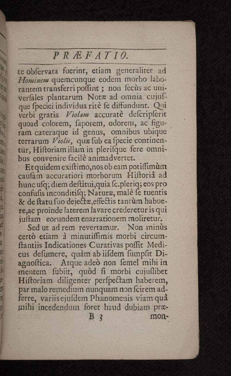 te obfervata fuerint, etiam generaliter ad Hominem quemcunque eodem morbo labo¬ rantem transferri poflint; non fecus ac uni- verfales plantarum Notae ad omnia cujuf- que fpeciei individua rite fe diffundunt. Qui verbi gratia Violam accurate defcripferit quoad colorem, faporem, odorem, ac figu¬ ram caeteraque id genus, omnibus ubique terrarum Violis, quse (iib ea fpecie continen¬ tur, Hiftoriam illam in plerifque fere omni¬ bus convenire facile animadvertet. Etquidemexiftimo,nos obeam potiffimum caulam accuratiori morborum Hiftoria ad hunc ulq; diem deftitui,quia fc.pleriq; eos pro confufis inconditilq; Naturae, male fe tuentis & de ftatufuo de}e£tee,effe£Hs tantum habue¬ re,ac proinde laterem lavare crederetur is qui juftam eorundem enarrationem moliretur. Sed ut ad rem revertamur. Non minus certo etiam a minutiffimis morbi circum¬ flandis Indicationes Curativas poflit Medi¬ cus. defumere, quam ab iifdem fumpfit Di- agnoftica. Atque adeo non femel mihi in mentem fubiit, quod fi morbi cujuflibet Hiftoriam diligenter perfpe&am haberem, oar malo remedium nunquam non (cirem ad¬ verre, variis ejufdem Phaenomenis viam qua mihi incedendum foret haud dubiam prae- B ? mon-