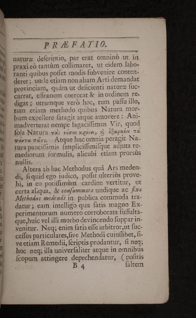 a \ P R JE F ATIO. natura: defcriptio, par erat omnino ut in praxieo tantum collimaret, ut eidem labo¬ ranti quibus pollet modis fubvenire conten¬ deret ; unde etiam non aliam Arti demandat provinciam, quam ut delicienti naturas Iuc- currat, eiTrsenem coerceat & in ordinern re« digat; utrumque vero hoc, tum pailu illo, tum etiam methodo quibus Natura mor¬ bum expellere (atagit atque amovere : Ani¬ madverterat nempe fagaciflimus V ir, quod. fo!a Natura tdis VECTUS rou •jrdrr<x, 7rccci. Atque haec omnia peragit Na¬ tura pauciffimis fimplicilRmilque adjuta re¬ mediorum formulis, alicubi etiam prorsus nullis. Altera ab hac Methodus qua Ars meden¬ di, fi quid ego judico, podit ulterius prove¬ hi, in eo potidimum cardine vertitur, ut certa aliqua, 8c confummut#. undique ac fixa. Methodus medendi in publica commoda tra¬ datur; eam intelligo quae fatis magno Ex¬ perimentorum numero corroborata lulfulta- que,huic vel illi morbo devincendo fuppar in¬ venitur. Neq; enim fatis elfe arbitror,ut fuc- celfus particulares,five Methodi cujuflibet, li¬ ve etiam Remedii, (criptis prodantur, li neq; hoc neq; illa univerfaliter atque in omnibus fcopum attingere deprehendatur, ( pofitis