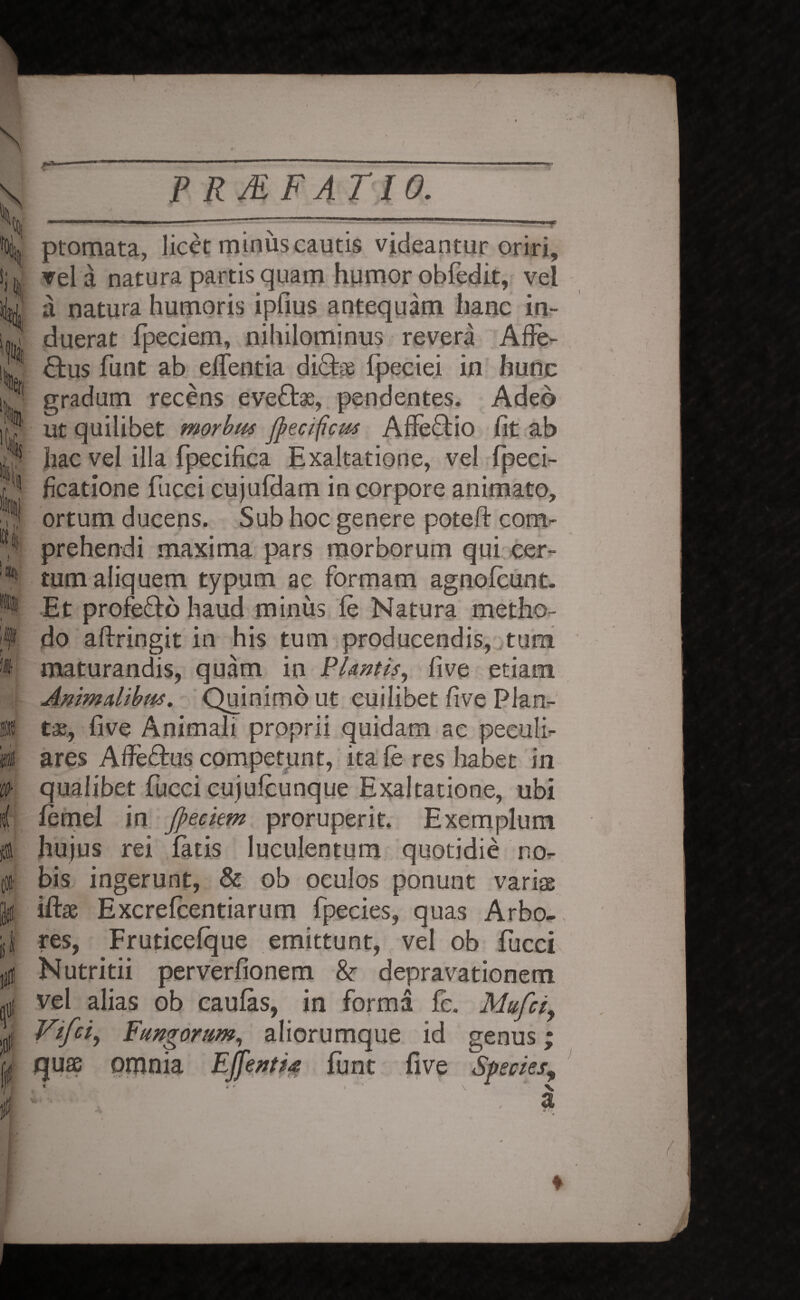 / \ >1 'Cf| 'k 'C0- i fltf 0 P RMFATIO. ptomata, licet minus cautis videantur oriri, vel a natura partis quam humor obfedit, vel a natura humoris ipfius antequam hanc in¬ duerat fpeciem, nihilominus revera Affe¬ ctus funt ab effentia dicis fpeciei in hunc gradum recens eveCtae, pendentes. Adeo ut quilibet morbus Jpecificus Affeftio fit ab hac vel illa fpecifica Exaltatione, vel fpeci- ficatione fucci cujufdam in corpore animato, ortum ducens. Sub hoc genere poteft com¬ prehendi maxima pars morborum qui cer¬ tum aliquem typum ac formam agnofeunt. Et profefto haud minus fe Natura metho¬ do aftringit in his tum producendis, tum maturandis, quam in FI Antis, five etiam Animalibus. Quinimo ut cuilibet five Plan¬ ta;, five Animali proprii quidam ac peculi¬ ares Affe&us competunt, itafe res habet in qualibet fucci cujufeunque Exaltatione, ubi femel in ffeciem proruperit. Exemplum hujus rei fatis luculentum quotidie no¬ bis ingerunt, & ob oculos ponunt varise iffoe Excrefeentiarum fpecies, quas Arbo¬ res, Fruticefque emittunt, vel ob fucci Nutritii perverfionem & depravationem vel alias ob caulas, in forma fe. Mufci, Vtfci, Fungorum, aliorumque id genus; quae omnia Effentia funt five Species,