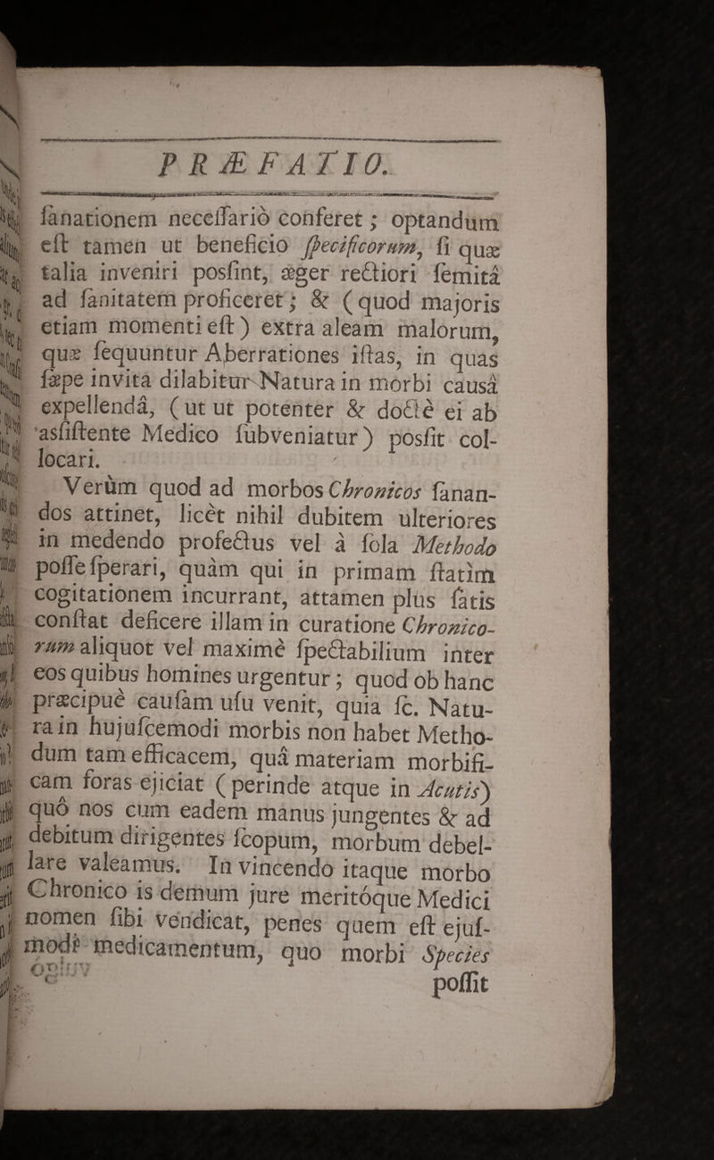 f \ tj tj x % 1 ati * # ii! *— V RAF ATIO. a f rr;.vr-5,.aJT^ -■sraanrtBn^ TTry-^a. rt f--1 fanationem neceifario conferet; optandum [ cft tamen ut beneficio ffecificorum, fi qu^ talia inveniri posfint, seger rediori femita ad fanitatem proficeret; & ( quod majoris etiam momenti eff) extra aleam malorum, qua* fequuntur Aberrationes iftas, in quas ikps invita dilabitur Natura in morbi causa expellenda, ( ut ut potenter & dode ei ab asfiftente Medico fubveniatur) posfit col¬ locari. Verum quod ad morbos Chronicos fanan¬ dos attinet, licet nihil dubitem ulteriores in medendo profedus vel a fola Methodo polle fpe rari, quam qui in primam ftatirti cogitationem incurrant, attamen plus fatis conflat deficere illam in curatione Chronico- rum aliquot vel maxime fpedabilium inter eos quibus homines urgentur; quod ob hanc prscipue caufam ufu venit, quia fc. Natu¬ ra in hujufcemodi morbis non habet Metho¬ dum tam efficacem, qua materiam morbifi- cam foras ejiciat (perinde atque in Acutis) quo nos cum eadem manus jungentes & ad debitum dirigentes fcopum, morbum debel¬ lare valeamus. In vincendo itaque morbo Chronico is demum jure meritoque Medici nomen fibi vendicat, penes quem eft ejuf- modf medicamentum, quo morbi Species 02:?; v 1 rr. poflit