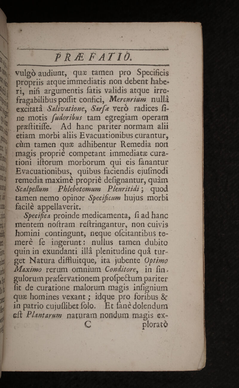 h l 'VU \ K I • % i i git k PATIO. vulgo audiunt, quae tamen pro Specificis propriis atque immediatis non debent habe¬ ri, nifi argumentis fatis validis atque irre¬ fragabilibus poffit Confici, Mercurium nulla excitata Salivatione^ Sarfe vero radices fi¬ ne motis fudoribus tam egregiam operant prseftitiffe. Ad hanc pariter normam alii etiam morbi aliis Evacuationibus curantur, eum tamen quae adhibentur Remedia non magis proprie competant immediatae cura¬ tioni iftorum morborum qui eis fanantur Evacuationibus, quibus faciendis ejufmodi remedia maxime proprie defignantur, quam Scalpellum Phlebotomum Plenritidi; quod tamen nemo opinor Specificum hujus morbi facile appellaverit. Specifica proinde medicamenta, fi ad hanc mentem noftram reftringantur, non cuivis homini contingunt, neque ofcitantibus te¬ mere fe ingerunt; nullus tamen dubito quin in exundanti illa plenitudine qua tur¬ get Natura diffluitque, ita jubente Optimo Maximo rerum omnium Conditore, in fin* gulorum praefervationem profpectum pariter fit de curatione malorum magis infignium quae homines vexant; idque pro foribus &• in patrio cujuflibet fblo. Et fanedolendum §ft Plantarum naturam nondum magis ex- C ploratd \