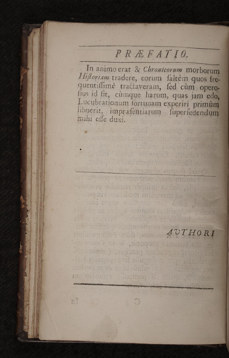 In animo erat & Chronicorum morborum Hijlori,am tradere, eorum fa.It.em quos fre- quentjffime tranaveram, fed cum opero- uus id fit, cumque harum, quas jam edo, lucubrationum fortunam experiri primum i kn£>^ i *■ * .. . f* . * C* ' l* t | ' iuperiedendum j mhi eiTe duxi