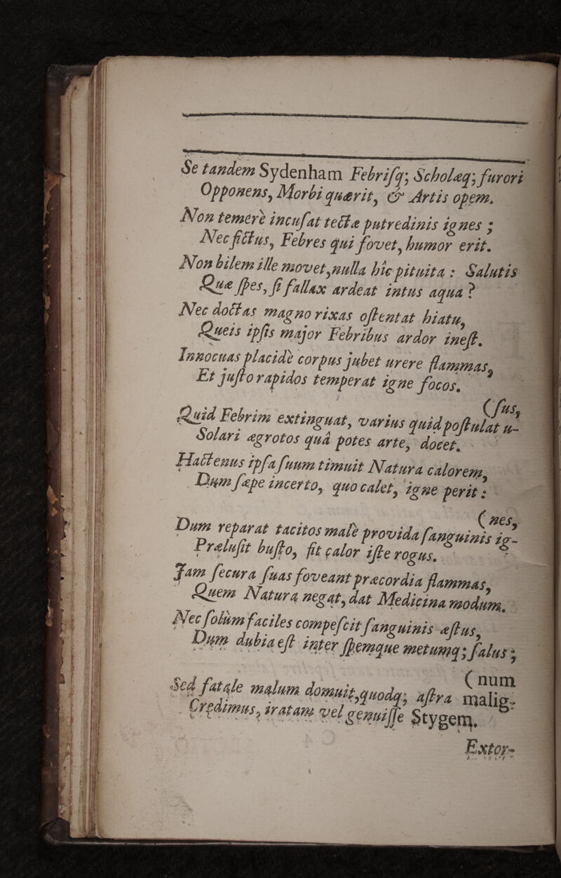 Setandem Sydenham Febrifq-, SchoUq\ furori Opponens^ Morbi qu£rity cr hirtis opem, Non temc.) e incufat teffa putredinis ignes ’ ecfilius^ Febres qui fovet, humor erit. Non bilem ille movet,,nulla hic pituita : Salutis Hli£ Jpes, fi fallax arde at intus aqua ? Necdottas magno rixas oftentat hiatu. Rueis ipfis major Febribus ardor inefi. Innocuas placide corpus jubet urere fammas, htjufio raptdos temperat igne focos. Quid Febrim extinguat, varius quidpojhfltt Solan <egrotos qua potes arte, docet. ■ ' Habfenus ipfafuum timuit Natura calorem Uumfope incerto., quo calet, igne perit) D'Z‘ T/f fovU*! Pralufit bufo, ft calor i fi e rogus. S $ Jam focurafoas foveant pracordia flammas Quem Natura negat, dat Medicina modum. Nec folium f;iciles compefc itfanguinis aftus Om dubia eft mter fiemque metumajfalus; i • * Sc¥“fe n“fkm irndq- afirx maliS . Crjmus, ,mm vel gemije Stygem. §' \ * „ r Extor