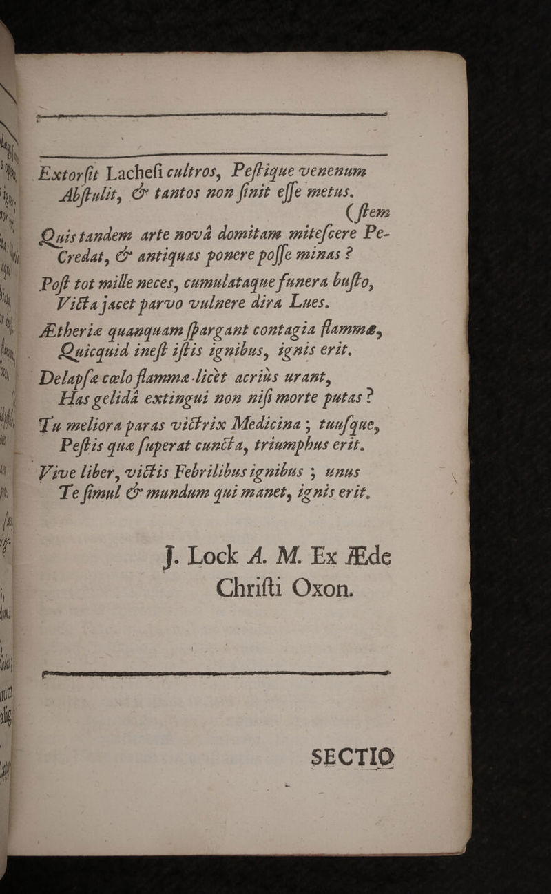 • ‘ X *x 0 Extorfit Lachefi cultros, Peftique venenum Abflulit, & tantos non finit effe metus. {flem Quis tandem arte nova domitam mitefcere Pe- Credat, & antiquas ponere pojfe minas ? Poft tot mille neces, cumulataque funera buflo. Vitta jacet parvo vulnere dira Lues. Mtheria quanquam fpargant contagia flamm£^ Quicquid inefl iflis ignibus, ignis erit. Delapfa coelo flamma-licet acrius urant, Has gelida extingui non nif morte putas ? fu meliora paras vittrix Medicina ; tuufque, Peflis qua fuperat cuntta, triumphus erit. Vive liber, vittis Febrilibus ignibus ; unus Pe flmul & mundum qui manet, ignis erit. J. Lock M Ex JEde Chrifti Oxon. SECTIO t