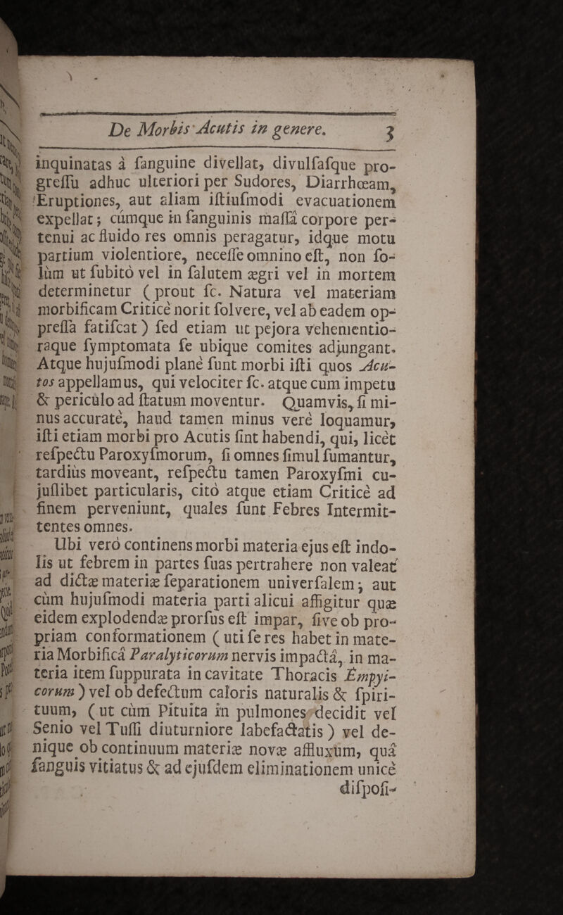 It» v< k f( % i }i' I . \ l » pit; De Morbis Acutis in genere. 3 inquinatas a fanguine divellat, divulfafque pro- grelTu adhuc ulteriori per Sudores, Diarrhoeam, 'Eruptiones, aut aliam iftiufmodi evacuationem expellat; cumque in fanguinis mafla corpore per¬ tenui ac fluido res omnis peragatur, idque motu partium violentiore, necefle omnino eft, non fo- liim ut fubito vel in falutem cegri vel in mortem determinetur (prout fc. Natura vel materiam niorbificam Critice norit folvere, vel ab eadem op- prefla fatifc3t) fed etiam ut pejora vehementio- raque fymptomata fe ubique comites adjungant. Atque hujufmodi plane funt morbi ifti quos jicu- tos appellamus, qui velociter fc. atque cum impetu & periculo ad ftatum moventur. Quamvis, fi mi¬ nus accurate, haud tamen minus vere loquamur, ifti etiam morbi pro Acutis fint habendi, qui, licet refpedu Paroxyfmorum, fi omnes fimul fumantur, tardius moveant, refpedu tamen Paroxyfmi cu- jufiibet particularis, cito atque etiam Critice ad finem perveniunt, quales funt Febres Intermit¬ tentes omnes. Ubi vero continens morbi materia ejus eft indo¬ lis ut febrem in partes fuas pertrahere non valeat ad dida; materne feparationem univerfalem •, aut cum hujufmodi materia parti alicui affigitur quae eidem explodenda prorfus eft impar, five ob pro¬ priam conformationem (uti feres habet in mate¬ ria JMorbifica Paralyticorum nervis impada,. in ma¬ teria item fuppurata in cavitate Thoracis impyi- eorum ) vel ob defedum caloris naturalis & fpiri- tuum, ( ut ciim Pituita in pulmones decidit vel Senio velTufli diuturniore labefadatis) vel de¬ nique ob continuum materia; nova; affluxum, qua fanguis vitiatus <5c ad ejufdem eliminationem unice difpofi-