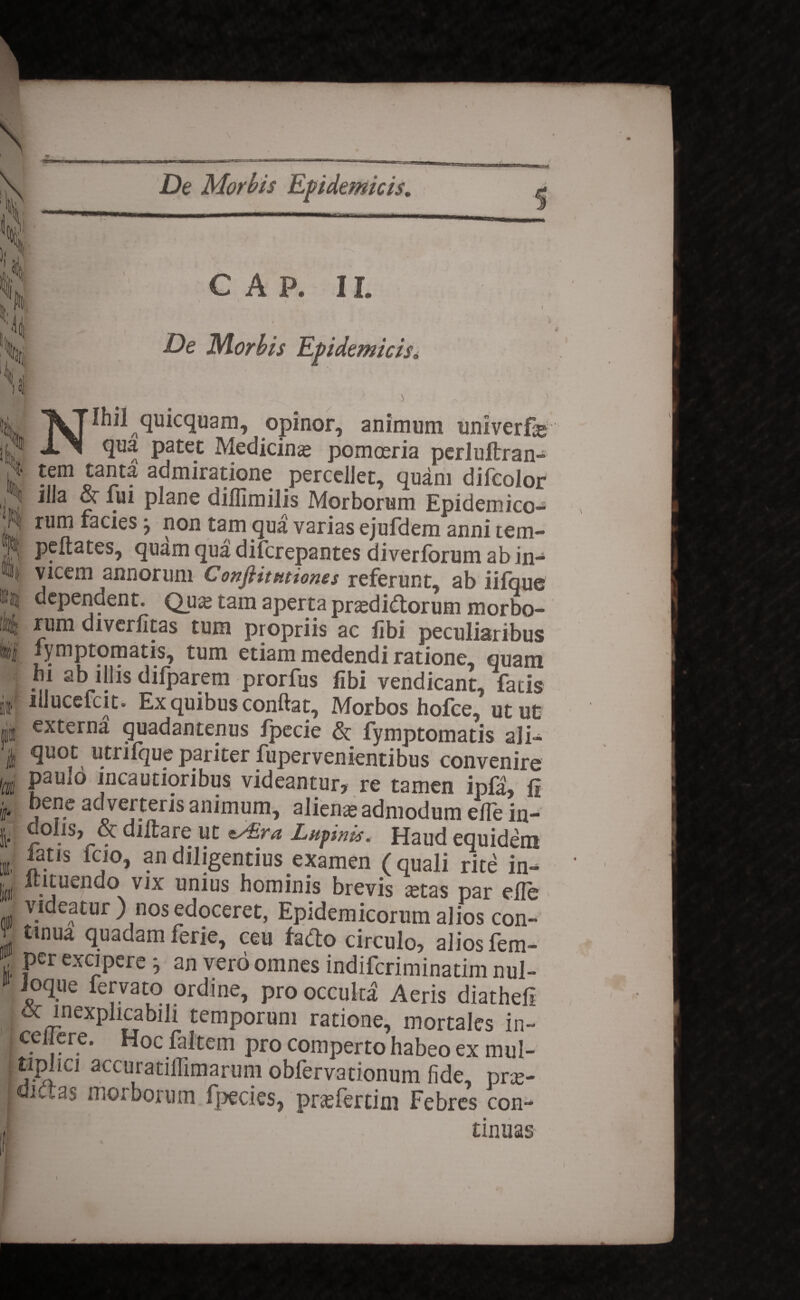 i . C A P. II. * ’ \ ' De Morbis Epidemicis. i Nihil quicquam, opinor, animum univerfe qua patet Medicina pomoeria perlultran- •nm admiratione percellet, quam difeolor illa or fui plane dilfimilis Morborum Epidemico¬ rum facies j non tam qua varias ejufdem anni tem- peftates, quam qua difcrepantes diverforum ab in¬ vicem annorum Conflit titiones referunt, ab iifque dependent. Qua; tam aperta prasdidtorum morbo¬ rum diverfitas tum propriis ac libi peculiaribus i fymptomatis, tum etiam medendi ratione, quam hi ab illis difparem prorfus fibi vendicant, faris ; illucefcit. Ex quibus conftat. Morbos holce, utut i externa quadantenus fpecie & fymptomatis ali- i 3uot, utrifque pariter fupervenientibus convenire i PaUl° incautioribus videantur, re tamen ipfa, fi | j P5 ac vei teris animum, aliena; admodum elle in- | dolis, & diitare ut t/£ra Lucinis. Haud equidem latis fcio, an diligentius examen (quali rite in- itituendo vix unius hominis brevis astas par elle videatur) nos edoceret, Epidemicorum alios con¬ tinua quadam ferie, ceu facto circulo, alios fem- per excipere ^ an vero omnes indiferiminatim nul- ioque fervato ordine, pro occulta Aeris diathefi 6c inexplicabdi temporum ratione, mortales in- cel ere. Hoc faltem pro comperto habeo ex mul- tiplici accuratilfimarum oblervadonum fide, pne- div^as morborum fpecies, prsfertini Febres con¬ tinuas