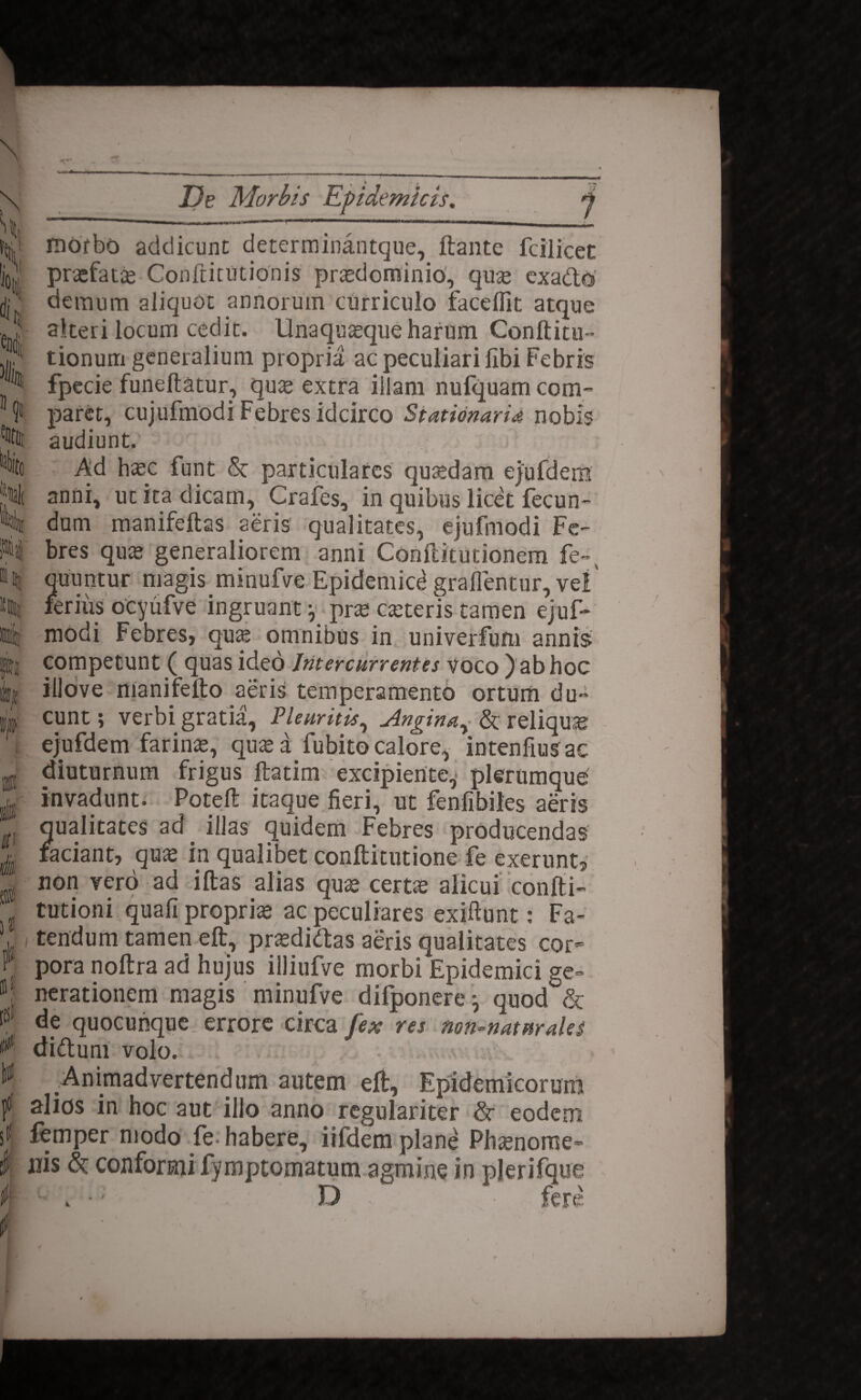 s diti 11 <jt c% 'to i II Iffl it f j! jte [tii De Morbis Epidemicis. f pJl morbo addicunt determinantque, flante fciiicet praefata; Conftitutionis praedominio, qua; exa&o demum aliquot annorum curriculo faceflit atque alteri locum cedit. Unaquasque harum Conftitu- tionum generalium propria ac peculiari libi Febris fpecie funeftatur, qua; extra illam nufquam com¬ paret, cujufmodi Febres idcirco Stationaria nobis audiunt. Ad ha;c funt 8t particulares quadam ejufdem anni, ut ita dicam, Crafes, in quibus licet fecun¬ dum manifeftas aeris qualitates, ejufmodi Fe¬ bres qua; generaliorem anni Conilitutionem fe~( suuntur magis minufve Epidemice graflentur, vel' ferius ocyufve ingruanty pra; ceteris tamen ejuf¬ modi Febres, qu^ omnibus in univerfum annis competunt ( quas ideo Intercurrentes voco ) ab hoc illove nianifelto aeris temperamento ortum du¬ cunt ; verbi gratia. Pleuritis, Angina, & reliquae ejufdem farina, qua; a fubito calore, intenfiusac diuturnum frigus ftatim excipiente^ plerumque invadunt. Poteft itaque fieri, ut fenfibiles aeris qualitates ad illas quidem Febres producendas faciant, qua; in qualibet conftitutione fe exerunt, non vero ad illas alias qua; certa; alicui coniti- tutioni quali propria; ac peculiares exiftunt: Fa¬ tendum tamen elt, pra;didas aeris qualitates cor* pora noltra ad hujus illiufve morbi Epidemici ge¬ nerationem magis minufve difponere j quod & de quocuhque errore circa fex res non-naturales di&um volo. Animadvertendum autem elt. Epidemicorum alios in hoc aut illo anno regulariter & eodem femper modo fe habere, iifdem plane Phsenorne- uis &: conformi fymptomatum agmine in plerifque ■ . • * D fere