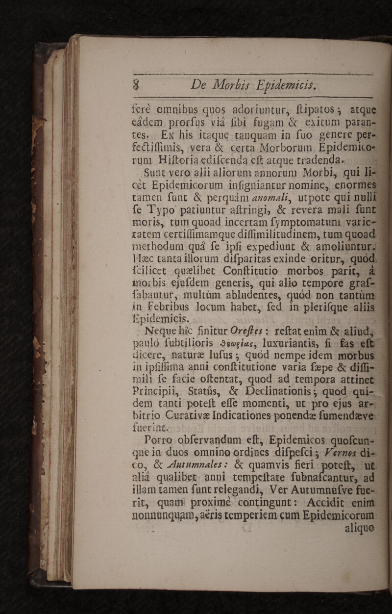 fere omnibus quos adoriuntur, flipatos •, atque eadem prorfus via libi fugam & exitum paran¬ tes. Ex his itaque tanquam in fuo genere per- fedlifllmis, vera & certa Morborum Epidemico¬ rum Hiftoria edifcenda eft atque tradenda. Sunt vero alii aliorum annorum Morbi, qui li¬ cet Epidemicorum infigniantur nomine, enormes tamen funt & perquam anomali, utpote qui nulli fe Typo patiuntur aftringi, & revera mali funt moris, tum quoad incertam fymptomatum varie¬ tatem certiffimamque diflimilitudinem, tum quoad methodum qua fe ipfi expediunt & amoliuntur, llsec tanta illorum difparitas exinde oritur, quod, fcilicet qualibet Conftitutio morbos parit, a morbis ejufdem generis, qui alio tempore graf- fabantur, multum abludentes, quod non tantum in Febribus locum habet, fed in plerifque aliis Epidemicis. Neque hic linitur Oreftes: reftat enim & aliud, paulo fubtilioris Hvticts, luxuriantis, fi fas eft dicere, naturai lufus j quod nempe idem morbus in ipfiffima anni conftitutione varia fepe & diffi¬ ni ili fe facie oftentat, quod ad tempora attinet Principii, Status, & Declinationis ^ quod qui¬ dem tanti poteft efle momenti, ut pro ejus ar¬ bitrio Curativa; Indicationes ponendse fumendasve fuerint. Porro obfervandum eft. Epidemicos quofcun- que in duos omnino ordines difpefci} Fcrms di¬ co, & Autumnales: & quamvis fieri poteft, ut alia qualibet anni tempeftate fubnafcantur, ad illam tamen funt relegandi. Ver Autumnufve fue¬ rit, quam proxime contingunt: Accidit enim noimunqugm, aeris temperiem cum Epidemicorum aliquo