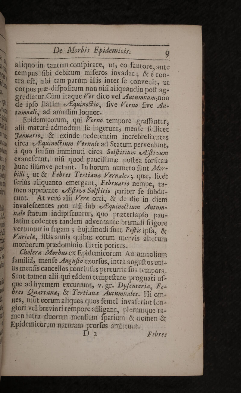 \\ % % ide a, I 0 « ' Ili # it jfll i' tf De Morbis Epidemicis. aliquo in tantum confpirare, ut, eo fautore, ante tempus fibi debitum miferos invadat:, & e'con¬ tra eft, ubi tam parum illis inter fe convenit, ut corpus pr£-difpolitum non nifi aliquandiu poft ag¬ grediatur.Cum itaque Fer dico vel Autumnum-,non de ipfo ftatim zAiquinotlio, live Femo live Au¬ tumnali, ad amulTim loquor. Epidemicorum, qui Femo tempore graflantur, alii mature admodum fe ingerunt* menfe fcilicet Januario, & exinde pedetentim increbrefcentes circa sAiqmnofi:ium Female ad Statum perveniunt, i quo fenfim imminuti circa Solfiitium tAEfiivum evanefcunt, nifi quod pauciffim<e poftea forfitaa hunc illumve petant. In horum numero lunt Mor¬ billi-, ut & Febres Tertiana Females quce, licet ferius aliquanto emergant. Februario nempe, ta¬ men appetente tAifiivo Solfiitio pariter fe fubdu- cunt. At vero alii Fere orti, & de die in diem invalefcentes non nifi fub tAsquimbimm Autum¬ nale ftatum indipifcuntur, quo pneterlapfo pau- latim cedentes tandem adventante brumali frigore vertuntur in fugam ; hujufmodi funt Pefiis ipfa, & FarioU, iltis annis quibus eorum utervis aliorum morborum prtedominio fuerit potitus. Cholera Morbm ex Epidemicorum Autumnalium familia, menfe Augnfio exorfus, intra anguftos uni¬ us menlis cancellos conclufus percurrit fua tempora, Sunt tamen alii qui eadem tempeftate prognati uf- que adhyemem excurrunt, v.gr. DyfemerU, Fe¬ bres Quartana, & Tertiana Autumnales. Hi om¬ nes, utut eorum aliquos quos femel invaferint lon¬ giori vel breviori tempore affligant, plerumque ta¬ men intra duorum menfium fpatiurn & nomen & Epidemicorum naturam prorfus amittunt.