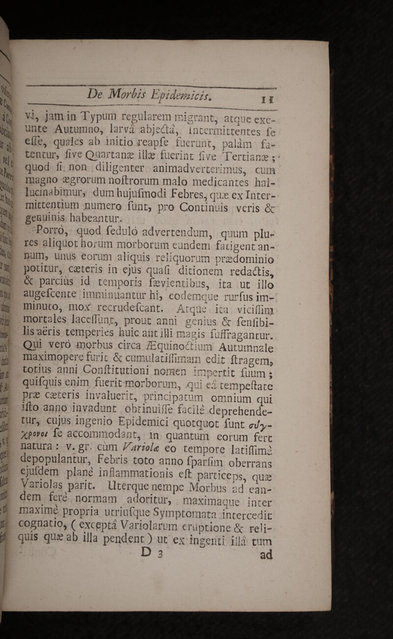 H % lr ai %i, I t H(|; I f 1!» i\ i \k m 0 f. i tt. De Morbis Epidemicis, if vl, jam in Typum regularem migrant, atque exe- unte Autumno, larva abjedla, intermittentes fe efie, quales ab initio reapfe fuerant, palam fa¬ tentur, live Quartana? illas fuerint live Tertiante magno aegrorum noftrorum malo medicantes hai- lucinabimur, dum hujufmodi Febres, qute ex Inter¬ mittentium numero funt, pro Continuis veris & genuinis habeantur. Porro, quod fedulo advertendum, quum plm res aliquot horum morborum eundem fatigent an¬ num, unus eorum aliquis reliquorum praedonii ni o potitur, ceteris in ejus quali ditionem redaUis, <k parcius id temporis fsvientibus, ita ut iilo augefeente imminuantur hi, 'eodemque rurfus im¬ minuto, mox recrudefcant. Atque ita viciffinj mortales JacclTunt, prout anni genius. & fenfibi- lis-aeris temperies huic aut illi magis fuffragantur. Qui vero morbus circa /Equinodtlum Autumnale maximopere furit & cumulatillimam edit ftragem» totius anni Conftitutioni nomen impertit fuum; quifquis enim fuerit morborum, qui ea tempeftatc prx casteris invaluerit, -principatum omnium qui ifto anno invadunt obrinuifle facile deprehende¬ tur, cujus ingenio Epidemici quotquot funt <rvy- X?ovo/ fe accommodant, in quantum eorum fert natura : v. gr. cimi E,arioU eo tempore latiffime depopulantur^ Febris toto anno fparlim oberrans ejufdem plane inflammationis eft particeps quas Variolas parit. Uterque nempe Morbus ad ean- dem fere nonnam adoritur, maximaque inter maxime propria utriufque Symptomata intercedit cognatio, ( excepta Variolarum eruptione Sc reli¬ quis qmeab illa pendent) ut ex ingenti illa tum D 3  ad t