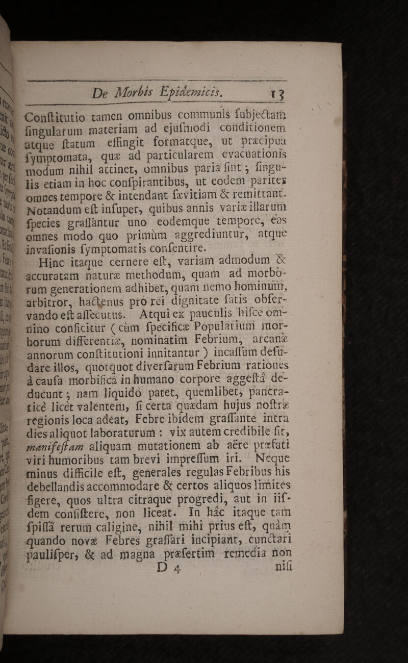 \ c$f0 tff io \\ % It ftlli 1 rr fl 1 0 in'Of ft n wnim n i!i fllif i tui I i De Morbis Epidemicis. _Jj Conftitutio tamen omnibus communis fubjedam finaularuin materiam ad ejulmodi conditionem atque ftatuin effingit formatque, ut praecipua fymptotnata, quae ad particularem evacuationis modum nihil attinet* omnibus paria fint * lingu¬ lis etiam in hoc confpirantibus,. ut eodem parites omnes tempore St intendant faevitiam & remittant. Notandum eft infuper, quibus annis varis illarum fpecies grafiantur uno eodemque . tempore, eas omnes modo quo primum aggrediuntur, atque invafionis fymptomatis confentire. Hinc itaque cernere eft, variam admodum S: accuratam natura methodum, quam ad morbo¬ rum generationem adhibet, quam nemo hominum, arbitror, ha eleniis pro rei dignitate fatis obfer- vando eft a flecti tus. Atqui ex pauculis jhifce om¬ nino conficitur (cutn fpecificse Popularium mor¬ borum differentis, nominatim Febrium, arcana’ annorum conftitutioni innitantur ) incaflum defu- dare illos, quotquot diverfarum Febrium rationes acaufa morbinca inhumano corpore aggefta de¬ ducunt i nam liquido patet, quemlibet, pancra¬ tice licet valentem, fi certa quadam hujus noftra regionis loca adeat, Febre ibidem graffiinte intra dies aliquot laboraturum : vix autem credibile fit, manifefiam aliquam mutationem ab aere praefati viri humoribus tam brevi imprelfum iri. . Neque minus difficile eft, generales regulas Febribus his debellandis accommodare & certos aliquos limites figere, quos ultra citraque progredi, aut in iif- dem conliftere, non liceat. In hac itaque\ tam fpifla rerum caligine, nihil mihi prius eft, quam quando novae Febres grafiari incipiant, cunctari paulifper, & ad magna prafertim remedia hon D 4 nili