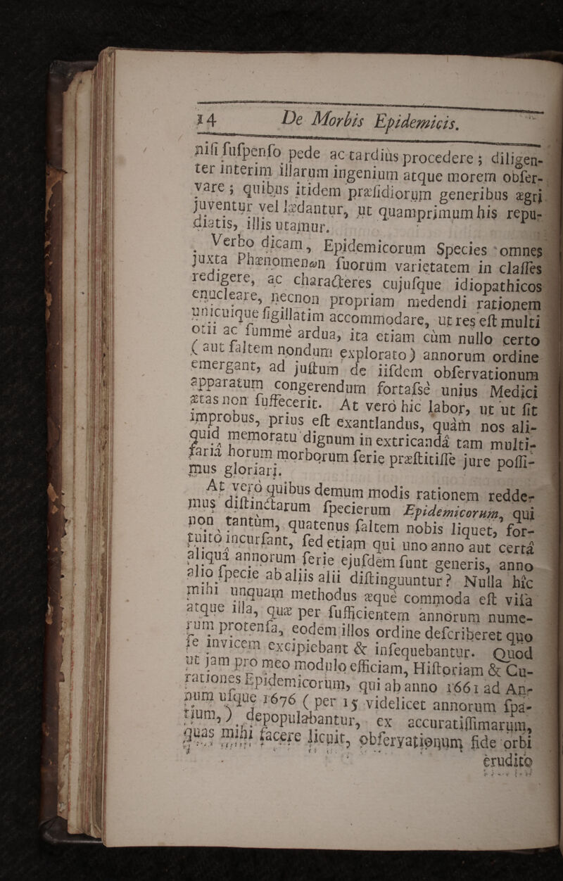 Jii ifiifpenfo pede ac tardius procedere ; diligen¬ ter interim illarum ingenium atque morem obfer- varc, quibus itidem praffidiorum generibus aegri juventur vel laedantur, ut quamprimum his repu¬ diatis, ijhs ucajnur. iiivT^d? Epidemicorum Species omnes juxta Phaenomenon iuorum varietatem in cla/Tes pn(7rfere’ ac c-ara<^eres cuj.ufque idiopathicos vnin^n^f^n-11 Propriam ®edendi rationem o^'i a? oImS1!atlT accPnim°dare, ut res elt multi /fW dunime ardua, ita etiam cum nullo certo eme^nr6111 ?xplof?to) annorum ordine aonarLnm 3 ffi^um de iifdem obfervationum Ifas nnn r11fT°ngerendum fortafsa un«s Medici rmnrohn/ ffe-enCa At VCr6 hk Iabor’ ™ fit mprobus, prius elt exantlandus, quam nos ali¬ quid memoratu dignum in extricanda tam multi- |irgiSj”orbWBn ferie pnmm iure p°®: mii«^TS03UlbuS m°dis rationem redde- non PPecieium Epidemicorum, qui pon tantum quatenus faltem nobis liquet, for- puitqmcurfant, fed etiam qui unoanno9aut certa ai qua annorum ferie ejufdemfunt generis, anno . 1 o fpecie abahis alii diltinguuntur ? Nulla hic “JflW «ethodus aeque commoda eft vifa annorum nume- re‘inv r^nfa,.^°-d?0l il,os ?rdine defcriberet qyo : - m sopiebant dc infequebantur. Quod modulo efficiam, Hiftpriam &Gu- mim ufniEPi^deniicorum, qui ab anno r66iadAn- ^um V a l6?6/Per *5 videlicet annorum fpa- bua^milii6^0^-^laiiantur, ex accuratiffimariun, §’>'*? >ac-e llcP^9 pbieryati©r|un^ fide orbi * ‘ *9 tt ■ . . .vf ** v , i * ' . ‘ *,, i erudito