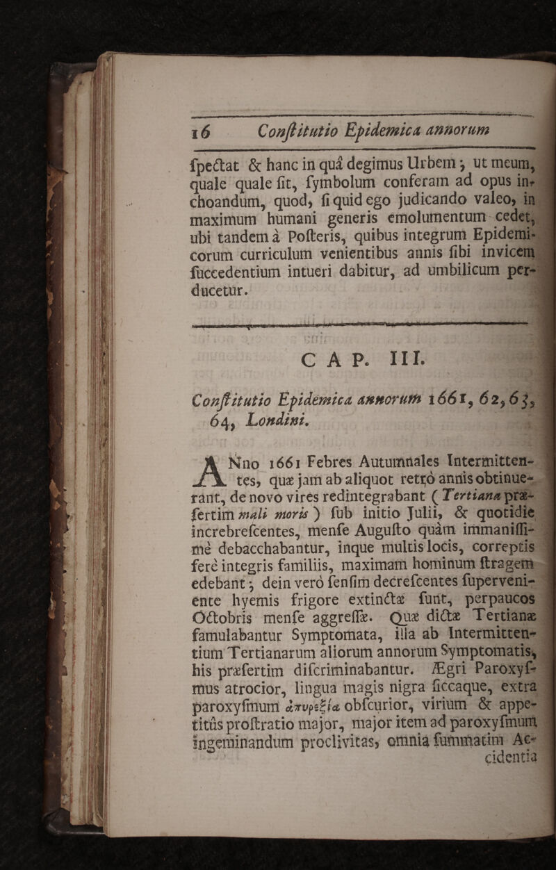 _tlll - - | - - -- - i - - i ii  fpe&at & hanc in qua degimus Urbem *, ut meum, quale quale fit, fymbolum conferam ad opus im choandum, quod, fi quid ego judicando valeo, in maximum humani generis emolumentum cedet, ubi tandem a Polleris, quibus integrum Epidemi¬ corum curriculum venientibus annis fibi invicem fuceedentium intueri dabitur, ad umbilicum per¬ ducetur. CAP. III. Conflit ut io Epidemica annorum 1661, 62,6^, 64, Londini. ANno 1661 Febres Autumnales Intermitten¬ tes, quae jam ab aliquot retrjo annis obtinue¬ rant, de novo vires redintegrabant ( Tertiana prae- fertim mali moris ) fub initio Julii, & quotidie increbrefcentes, menfe Augufto quam immanifli- me debacchabantur, inque multis locis, correptis fere integris familiis, maximam hominum ftragem edebant j dein vero fenlim decrefcentes fuperveni- ente hyemis frigore extindlae funt, perpaucos Odtobris menfe aggreflae. Quae didtae Tertianae famulabantur Symptomata, ilia ab Intermitten¬ tium Tertianarum aliorum annorum Symptomatis, his praefertim diferiminabantur. iEgri Paroxyf- mus atrocior, lingua magis nigra liccaque, extra paroxylmum dirvpeBia, obfcurior, virium & appe¬ titus proltratio major, major item ad paroxyfmum ingeminandum proclivitas, omnia fummatim Ac¬ cidentia