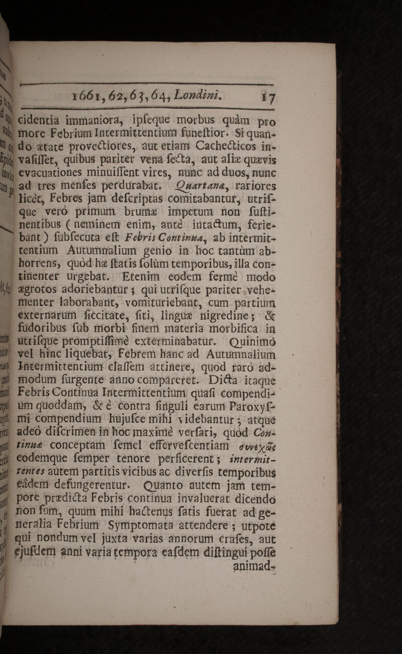 s' >v d 1661,62,6 }, 64, Londini. «7 .i—!■ >■ 01 h Cti ^jx m W/L i i / ridentia immaniora, ipfeque morbus qudm pro more Febrium Intermittentium funeftior- Siquan¬ do aetate proveriiores, aut etiam Cachedticos in- vafilTet, quibus pariter vena fedta, aut aliae quaevis evacuationes minuiflent vires, nunc ad duos, nunc ad tres menfes perdurabat. Quartana, rariores licet. Febres jam defcriptas comitabantur, utrif- que vero primum brumae impetum non fufti- nentibus ( neminem enim, ante intarium, ferie¬ bant ) fubfecuta elb Febris Continua, ab intermit¬ tentium Autumnalium genio in hoc tantum ab¬ horrens, quod ha® Itatis folum temporibus, illa con¬ tinenter urgebat. Etenim eodem ferme modo aegrotos adoriebantur ; quiutrifque pariter vehe¬ menter laborabant, vomituriebant, cum partium externarum ficcitate, liti, linguae nigredine; <Sc fudoribus fub morbi finem materia morbifica in utrilque promptiffime exterminabatur. Quinimo vel hinc liquebat. Febrem hanc ad Autumnalium Intermittentium clafiem attinere, quod raro ad¬ modum furgente anno compareret. Difta itaque Febris Continua Intermittentium quali compendi¬ um quoddam, & e contra finguli earum Paroxyf- mi compendium hujufcemihi -videbantur-, atque adeo difcrimen in hoc maxime verfari, quod Con¬ tinua conceptam femel effervefcentiam awi%£t eodemque femper tenore perficerent; intermit- tentes autem partitis vicibus ac diverfis temporibus eadem defungerentur. Quanto autem jam tem¬ pore prasdiCta Febris continua invaluerat dicendo non fum, quum mihi harienus fatis fuerat ad ge¬ neralia Febrium Symptomata attendere ; utpote qui nondum vel juxta varias annorum crafes, aut ejufdem anni varia tempora eafdem diftingui polle r animad- /