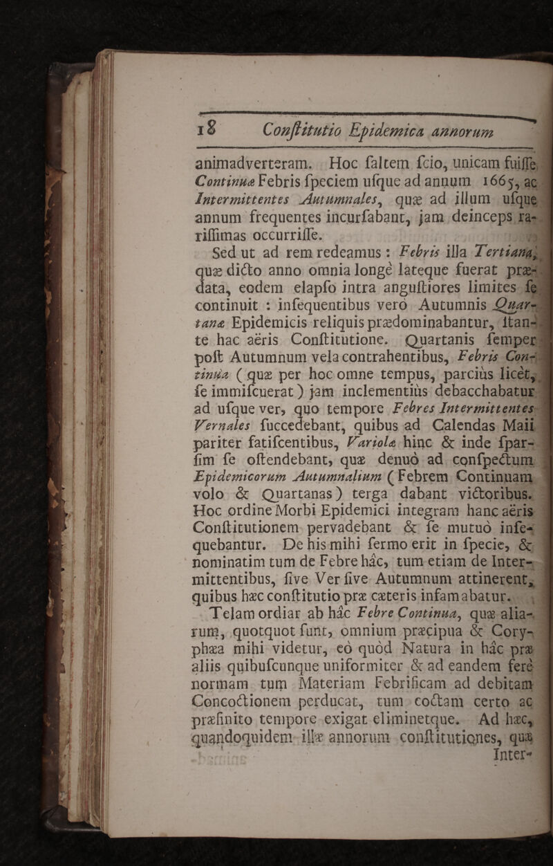 \ i S Conflit utio Epidemica annorum ■•■i* I*»!1»» I'wiii-n^ir< - 1' n i ini^e jaa i «»m«nn - q -■■ In •» i— ■ animadverteram. Hoc falcem fcio, unicam fuilTe Continua Febris fpeciem ufque ad annum 1665, ac Intermittentes Autumnales, quae ad illum ufque annum frequentes incurfabant, jam deinceps ra- rilfimas occurriife. 1 Sed ut ad rem redeamus: Febris illa Tertiana,, quae dido anno omnia longe lateque fuerat prae¬ data, eodem elapfo intra angultiores limites fe continuit : infequentibus vero Autumnis Quar¬ tana Epidemicis reliquis praedominabantur. Itan¬ te hac aeris Conftitutione. Quartanis femper poft Autumnum vela contrahentibus. Febris Con- timia ( qus per hoc omne tempus, parcius licet, fe immifcuerat) }am inclementius debacchabatur ad ufque ver, quo tempore Febres Intermittentes Vernales fuccedebant, quibus ad Calendas Maii pariter fatifcentibus. Variola hinc & inde fpar- lim fe offendebant, quae denuo ad cqnfpedum Epidemicorum Autumnalium (Febrem Continuam volo & Quartanas) terga dabant vidoribus. Hoc ordine Morbi Epidemici integram hanc aeris Conftitutionem pervadebant & fe mutuo infe- quebantur. De his mihi ferrno erit in fpecie, & nominatim tum de Febre hac, tum etiam de Inter¬ mittentibus, five Ver live Autumnum attinerent* quibus haec conftitutio prae caeteris infamabatur. Telam ordiar ab hac Febre Continua, quae alia¬ rum, quotquot funt, omnium praecipua & Cory- phaea mihi videtur, eo quod Natura in hac prae aliis quibufcunque uniformiter & ad eandem fere normam tum Materiam Febrificam ad debitam Concodionem perducat, tum codam certo ac praefinito tempore exigat eliminetque. Ad haec, quandoquidem illae annorum coniti turiones, qua Inter- 1 --- ,