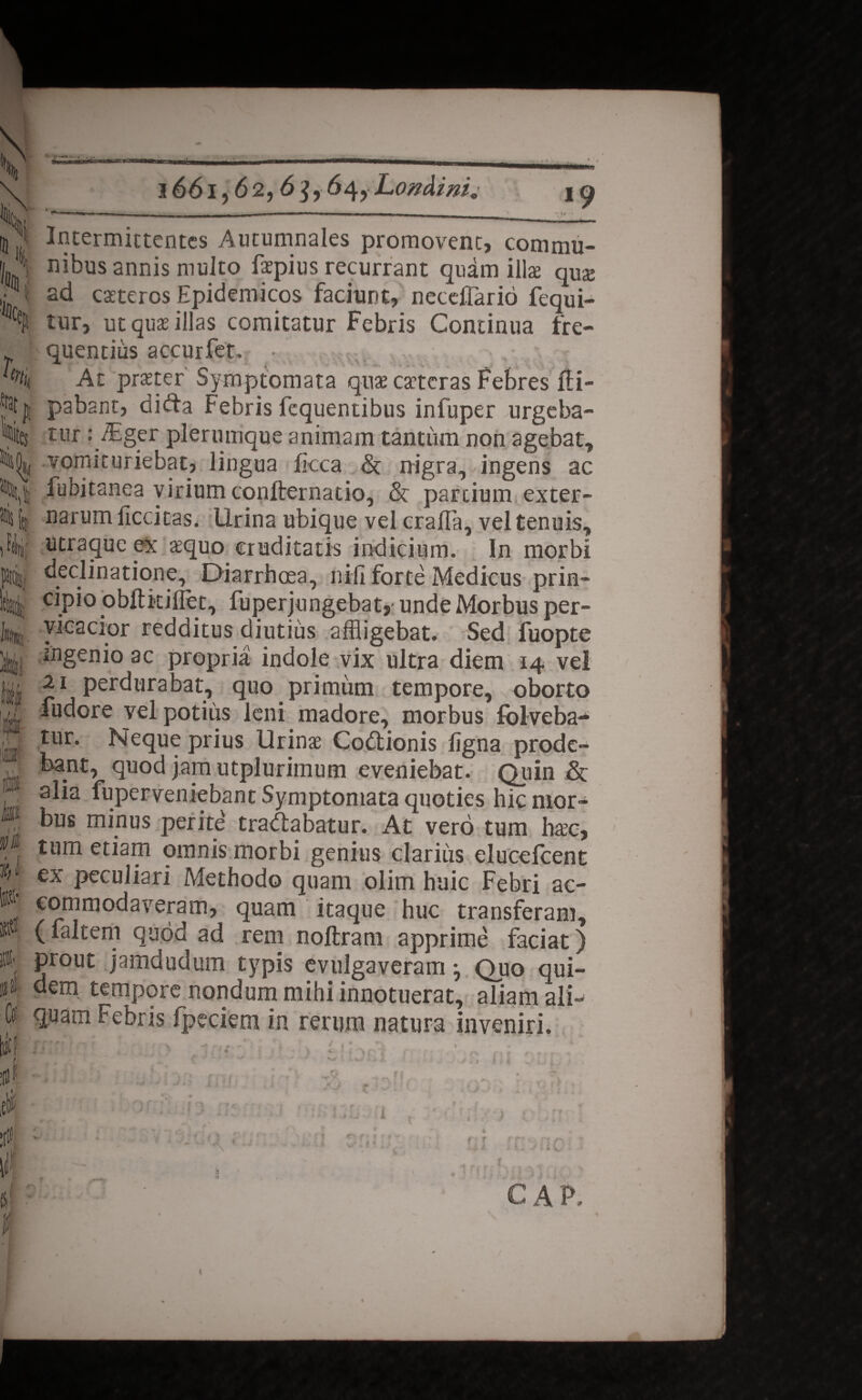 1661,62,6$, 64, Londini, h r * 1 L; *rat IU :es Mlii m ftiJ ¥* m I Intermittentes Autumnales promovent, commu¬ nibus annis multo faepius recurrant quam illae quae ad caeteros Epidemicos faciunt, necelTario fequi- tur, ut quae illas comitatur Febris Continua fre¬ quentius accurfet. • Ac praeter Symptomata quae caeteras Febres fli- pabant, difta Febris fequentibus infuper urgeba¬ tur : TEger plerumque animam tantum non agebat, vomicuriebat, lingua Ikca & nigra, ingens ac fubitanea virium confternatio, & partium exter¬ narum licdtas. lirina ubique vel crafla, vel tenuis, utraque ex aequo cruditatis indicium. In morbi declinatione. Diarrhoea, nili forte Medicus prin¬ cipio obftkiflet, fuperjungebat, unde Morbus per¬ vicacior redditus diutius affligebat. Sed fuopte ingenio ac propria indole vix ultra diem 14 vel 21 perdurabat, quo primum tempore, oborto ludore vel potius leni madore, morbus fblveba- tur. Neque prius Urinae Codtionis ligna prode¬ bant, quod jam utplurimum eveniebat. Quin & alia fuperveniebant Symptomata quoties hic mor¬ bus minus perite tradiabatur. At vero tum haec, tum etiam omnis morbi genius clarius elucefcent ex peculiari Methodo quam olim huic Febri ac¬ commodaveram, quam itaque huc transferam, (faltem quod ad rem noftram apprime faciat) prout jamdudum typis evulgaveram •, Quo qui¬ dem tempore nondum mihi innotuerat, aliam ali¬ quam Febris fpeciem in rerum natura inveniri. / i * !fl .. f It» LJ tclj f r r GAP. i /