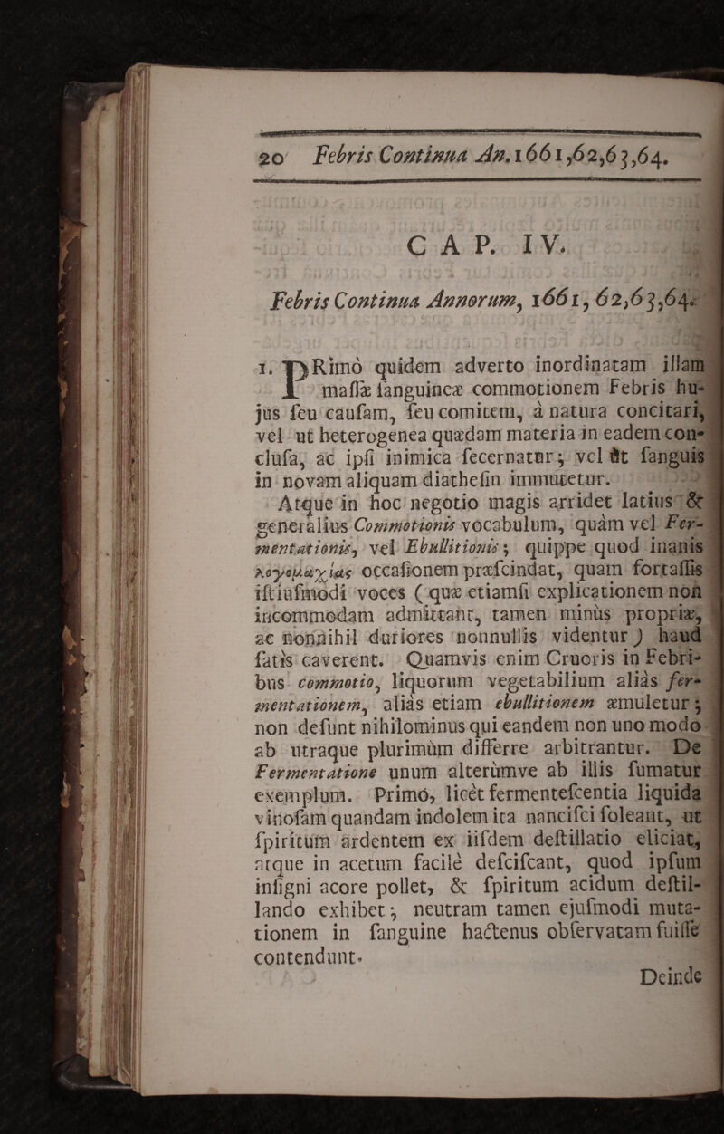 C A P. I V* 1 1 . * . r Febris Continua Annorum, 1661, 62,63,64. ■ ; ■ enn3/ 3. T)Rimo quidem adverto inordinatam. illam JL maflae ianguine* commotionem Febris hu¬ jus ieu caufam, feu comitem, a natura concitari, vel - ut heterogenea quaedam materia in eadem con- clufa, ac ipfi inimica fecernator; vel dt fanguis in novam aliquam diathelin immutetur. _ 1 Atque in hoc negotio magis arridet latius St generalius Commotionis vocabulum, quam vel Fer- jnentationis, vel Ebullitionis; quippe quod inanis hoycuuyjctf occaiionem pnefeindat, quam fortaflis iftiiifmodi voces ( qu* etiamfi explicationem non incommodam admittant, tamen miniis propriae, ■■ ac nonnihil duriores nonnullis videntur) haud fatis caverent. Quamvis enim Cruciis in Febri¬ bus commotio, liquorum vegetabilium alias fer- mentattonem, alias etiam ebullitionem aemuletur} non deftint nihilominus qui eandem non uno modo ab utraque plurimum differre arbitrantur. De Fermentat ion e unum alterirmve ab illis fumatur exemplum. Primo, licet fermentefcentia liquida vinofam quandam indolem ita nancifci foleant, ut fpiritum ardentem ex iifdem deftillatio eliciat, ntque in acetum facile defcifcant, quod ipfum iniigni acore pollet, & fpiritum acidurn deltil- lando exhibet •, neutram tamen ejufmodi muta¬ tionem in fanguine hadenus obfervatam fuiife contendunt- . Deinde