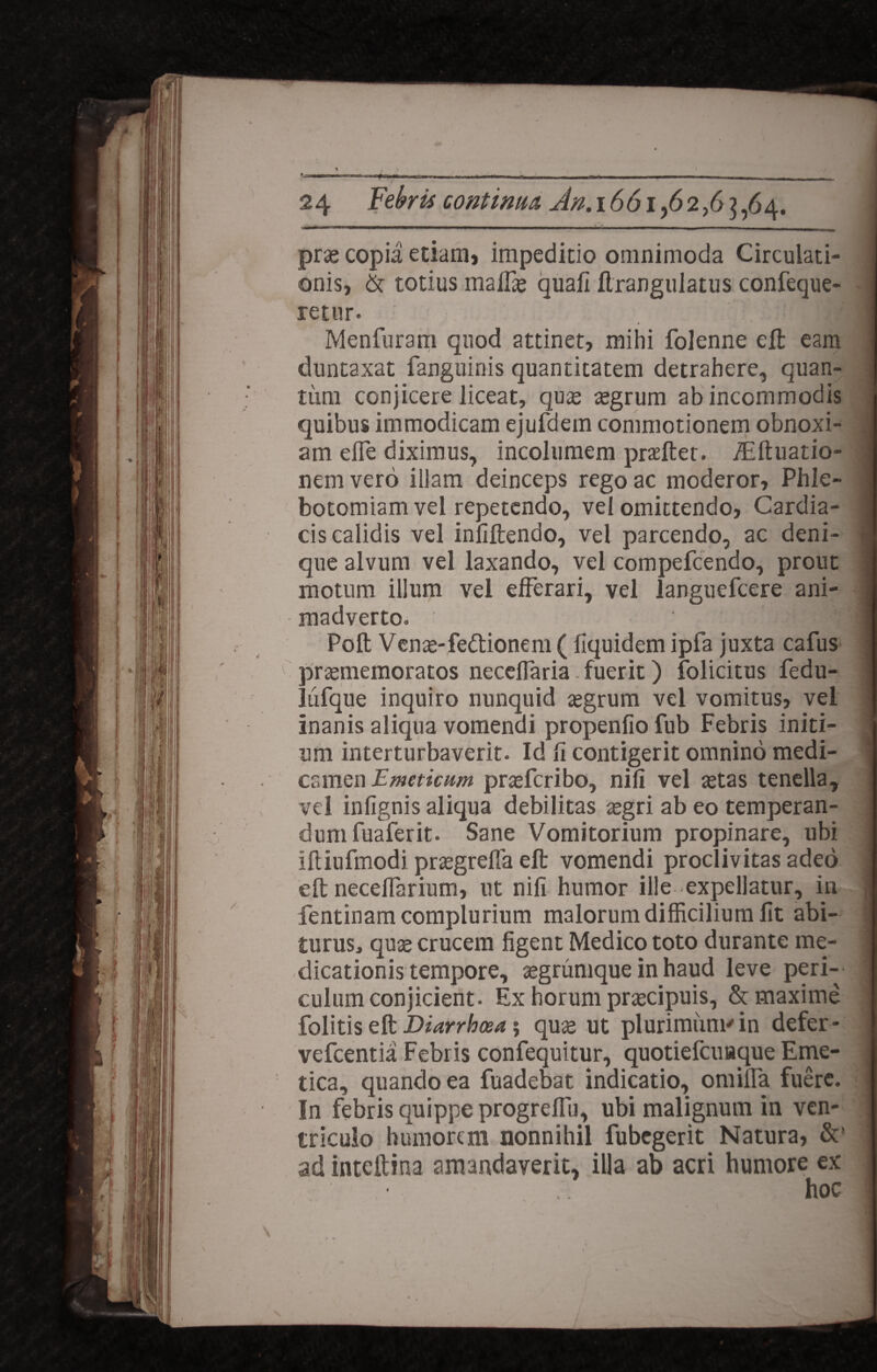 -..i— ■■■■—- — -- ■ — — ■ prae copia etiam, impeditio omnimoda Circulati¬ onis, & totius malfie quali flrangulatus confeque- retur. Menfuram quod attinet, mihi folenne eft eam duntaxat fanguinis quantitatem detrahere, quan¬ tum conjicere liceat, quas aegrum ab incommodis quibus immodicam ejufdem commotionem obnoxi¬ am efle diximus, incolumem praeftet. /Eftuatio- nem vero illam deinceps rego ac moderor. Phle¬ botomiam vel repetendo, vel omittendo, Cardia¬ cis calidis vel inliftendo, vel parcendo, ac deni¬ que alvum vel laxando, vel compefcendo, prout motum illum vel efferari, vel languefcere ani¬ madverto» ‘ii Poli Venas-fedtionem ( fiquidem ipfa juxta cafus prasmemoratos neceflaria. fuerit) folicitus fedu- lufque inquiro nunquid aegrum vel vomitus, vel inanis aliqua vomendi propenfio fub Febris initi¬ um interturbaverit. Id fi contigerit omnino medi¬ camen Emeticum prasfcribo, nili vel astas tenella, vel infignis aliqua debilitas asgri ab eo temperan¬ dum fuaferit. Sane Vomitorium propinare, ubi iftiufmodi praegrefla eft vomendi proclivitas adeo ell neceflarium, ut nili humor ille expellatur, in fentinam complurium malorum difficilium fit abi¬ turus, quas crucem figent Medico toto durante me¬ dicationis tempore, aegrumque in haud leve peri¬ culum conjicient. Ex horum praecipuis, & maxime folitis eft Diarrbtxa; quas ut plurimum* in defer- vefcentia Febris confequitur, quotiefcuaque Eme¬ tica, quando ea fuadebat indicatio, omilfa fuere. In febris quippe progrelfu, ubi malignum in ven¬ triculo humorem nonnihil fubcgerit Natura, &' ad intellina amandaverit, illa ab acri humore ex