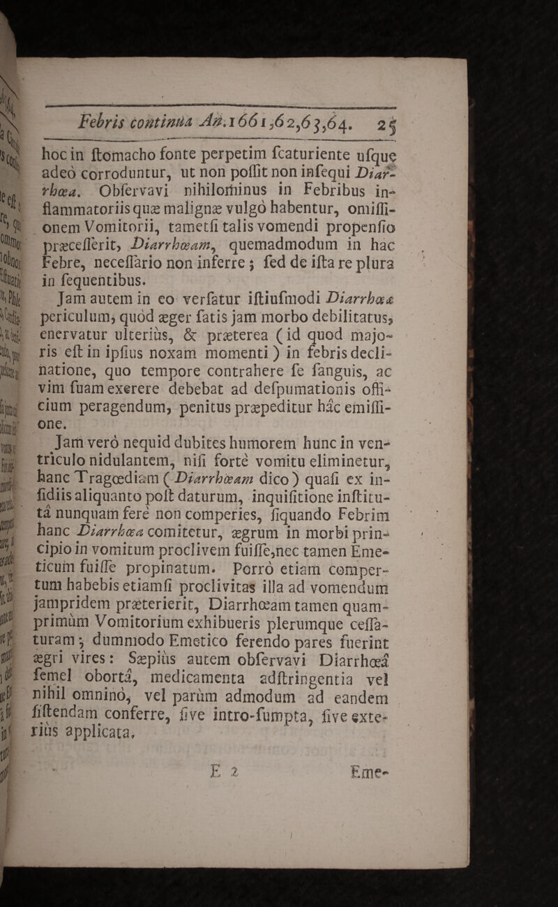 ——^|——^»--■•'•— m *~ * ' * •-**•'- ■■»■ «Xiii—m»'—w 111 1 1 — ■■■■'» - ^-.-wr mi >-— _ ^ ^ iL____ij_i___^i hoc in ftomacho fonte perpetim fcaturiente ufque adeo corroduntur, ut non poflit non infequi Diar¬ rhoea. Obfervavi nihilominus in Febribus in¬ flammatoriis qu£ maligna vulgo habentur, omifli- onem Vomitorii, tametli talis vomendi propenfio pr<ecdlerit, Diarrhoeam, quemadmodum in hac Febre, neceflario non inferre; fed de ifta re plura in fequentibus. Jam autem in eo verfatur iftiufmodi Diarrhoea periculum, quod seger fatis jam morbo debilitatus, enervatur ulterius, & praeterea (id quod majo¬ ris efl: in iplius noxam momenti) in febris decli¬ natione, quo tempore contrahere fe fanguis, ac vim fuamexerere debebat ad defpumationis offi¬ cium peragendum, penitus praepeditur hac emiffi- one. Jam vero nequid dubites humorem hunc in ven¬ triculo nidulantem, nifi forte vomitu eliminetur, hanc Tragoediam ( Diarrhoeam dico) quafi ex in- fidiis aliquanto poft daturum, inquifitione inftitu- ta nunquam fere non comperies, Aquando Febrim hanc Diarrhoea comitetur, aegrum in morbi prin¬ cipio in vomitum proclivem fuifle,nec tamen Eme¬ ticum fuifle propinatum. Porro etiam comper¬ tum habebis etiamfi proclivitas illa ad vomendum jampridem praeterierit, Diarrhoeam tamen quam¬ primum Vomitorium exhibueris plerumque cefla- turam 5 dummodo Emetico ferendo pares fuerint £gri vires: Saepius autem obfervavi Diarrhoea femel oborta, medicamenta adftringentia ve! nihil omnino, vel parum admodum ad eandem fiftendam conferre, Ave intro-fumpta, flve exte¬ rius applicata.