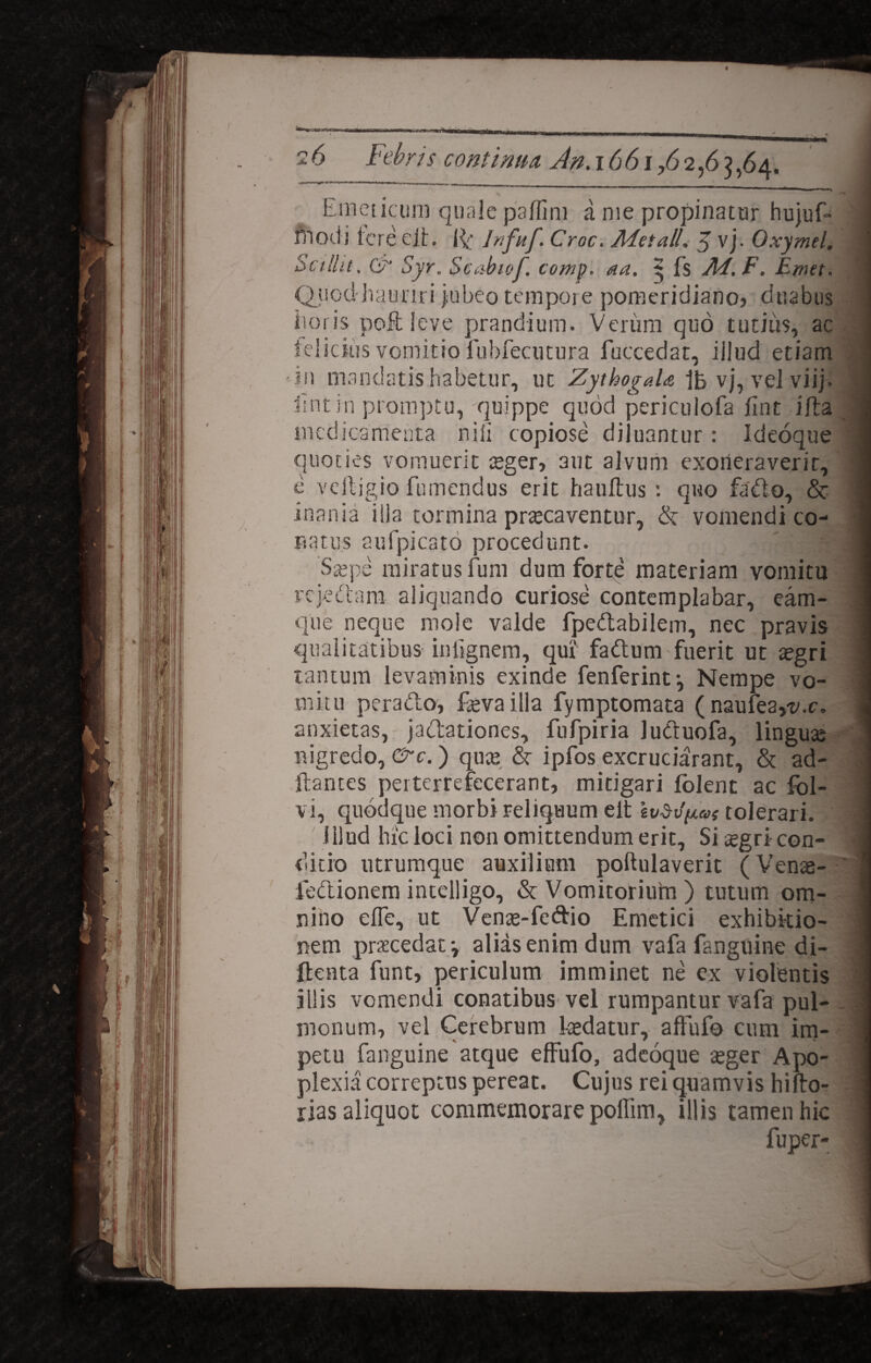 Emeticum quale paffim a me propinatur hujuf- rn odi tcreejl. if Jnfuf. Croc. Adetall. 5 vj. Oxymel. Scilht. G' Syr. Scctbiof. comp. aa. 5 Es Ad. F. Emet. Quod hauriri jubeo tempore pomeridiano» duabus iioris poffc leve prandium. Verum quo tutius, ac telicitis vomitio fubfecutura fuccedat, iilud etiam ■ in mandatis habetur, ut ZythogaU 1b vj, vel viij. Erit in promptu, quippe quod periculofa iint i Ea medicamenta nili copiose diluantur: Ideoque quoties vomuerit ceger, aut alvum exoneraverit, e veftigio fumendus erit hauftus : qwo fa&o, & inania ilia tormina praecaventor, & vomendi co¬ natus aufpicato procedunt. .] Saepe miratus fum dum forte materiam vomitu rejectam aliquando curiose contemplabar, eam- que neque mole valde fpedabilem, nec pravis qualitatibus infignem, qui fadtum fuerit ut tegri tantum levaminis exinde fenferintj Nempe vo¬ mitu peracto, fevailla fymptomata ( naufeayy.c. anxietas, jadationes, fufpiria luCtuofa, linguae nigredo, &c.) quae h ipfos excruciaram, & ad¬ itantes perterrefecerant, mitigari folent ac fol- vi, quodque morbi reliquum elt Ivd-v^as tolerari. illud hic loci non omittendum erit, Sitegricon- ditio utrumque auxilium poftulaverit (Venae- fe&ionem intelligo, & Vomitoriurn ) tutum om¬ nino eife, ut Venae-feftio Emetici exhibitio¬ nem praecedat v alias enim dum vafa fanguine di- ftenta funt, periculum imminet ne ex violentis illis vomendi conatibus vel rumpantur vafa pul¬ monum, vel Cerebrum laedatur, affufo cum im¬ petu fanguine atque effufo, adeoque aeger Apo¬ plexia correptus pereat. Cujus rei quamvis hifto- rias aliquot commemorare poEim, illis tamen hic fuper- \