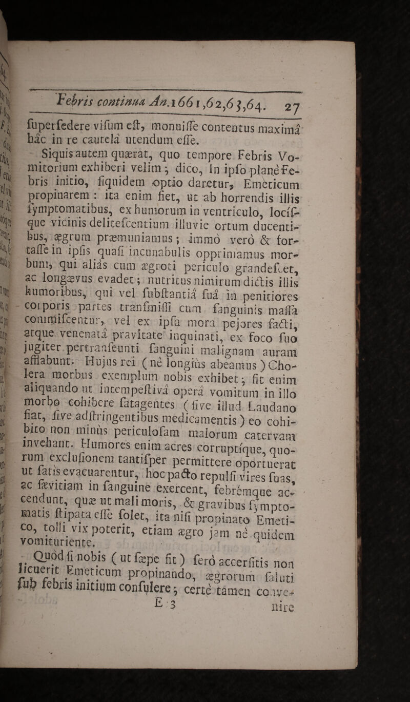 I 1(1 Febris contimu An.i66i,62,64. 27 fuperfedere vifum eft, monuiffe contentus maximi hac in re cautela utendum efle. Siquis autem qusrat, quo tempore Febris Vo¬ mitorium exhiberi velim -7 dico, In ipfo plane Fe¬ bris initio, fiquidem optio daretur. Emeticum propinarem : ica enim fiet, ut ab horrendis illis lymptomatibus, ex humorum in ventriculo, locif- que vicinis delitelcentium illuvie ortum ducenti¬ bus, aegrum praemuniamus; imrao vero & for- taflein ipfis quafi incunabulis opprimamus mor¬ bum, qui alias cum aegroti periculo grandeflet, a.c longaevus evadet; nutritus nimirum dictis illis humoribus, qui vel fubftantia Tua in penitiores coiporis partes tranfmifii cum fanguinis mala coninjifeent u:, vel ex ipia mora pejores fadti arque venenata pravitate inquinati, ex foco fuo jugiter pertranfeunti fanguini malignam auram afflabunt. Hujus rei (ne longius abeamus )Cho¬ lera morbus exemplum nobis exhibet' fit enim aliquando ut intempeftivi opera vomitum in illo morpo cohibere fatagentes (live illud Laudano fiat, five adftnngentibus medicamentis) eo cohi- bito non miniis periculofam maiorum catervam invehant. Humores enim acres corruptfque, quo¬ rum exclujionera tantifper permittere oportuerat ut fatis evacuarentur, hoc pafto repuUI vires fim. sc fevitiam in fangmne exercent, febremque ac- S* “p mali moris, .& gravibus fympto- rnatis ftipata effe folet, ita nili propinato Emeti¬ co, tolli vix pocefic, etiam zgro jam ni quidem vonuturiente. 1 U1 I ,vSr>d !in0b-iS (UtfepC fit) fe™ accerfitis non fub febns mitium confglere; certi tamen co.ive- nue