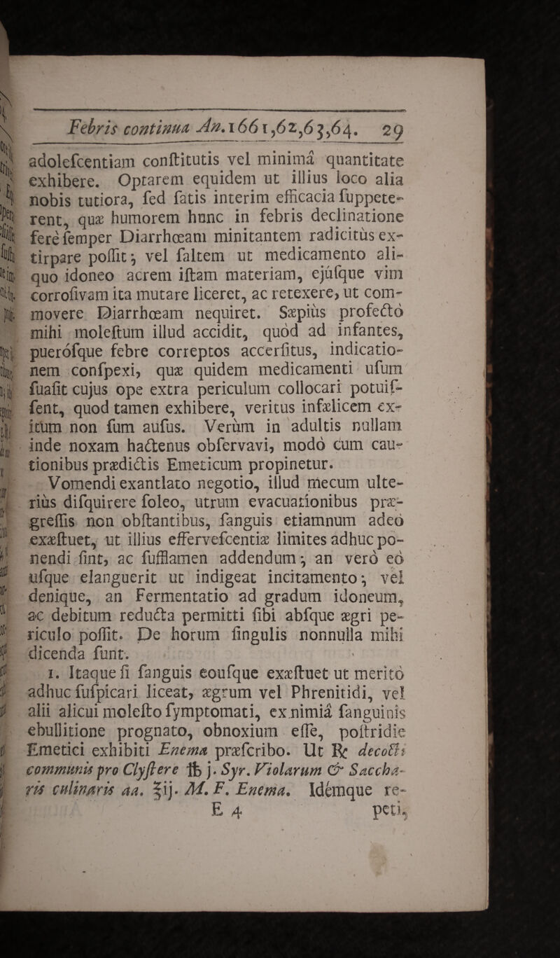 \ °ttj ik fi i., ili III! Febris continua, An. 1661,62,63,64. 29 adolefcentiam conftitutis vel minima quantitate exhibere. Optarem equidem ut illius loco alia nobis tutiora, fed fatis interim efficacia fuppete- rent, qux humorem hunc in febris declinatione ferefemper Diarrhoeam minitantem radicitus ex- tirpare poffit^ vel faltem ut medicamento ali¬ quo idoneo acrem iftam materiam, ejufque vim corrofivam ita mutare liceret, ac retexere, ut com¬ movere Diarrhoeam nequiret. Saepius profedto mihi moleftum illud accidit, quod ad infantes, puerofque febre correptos accerfitus, indicatio¬ nem confpexi, quae quidem medicamenti; ufum fuafit cujus ope extra periculum collocari potuifi- fent, quod tamen exhibere, veritus infaelicem ex¬ itum non fum aufus. Verum in adultis nullam inde noxam hadtenus obfervavi, modo cum cau¬ tionibus praediolis Emeticum propinetur. Vomendi exantlato negotio, illud tnecum ulte¬ rius difquirere foleo, utrum evacuationibus pra> greffis non obftantibus, fanguis etiamnum adeo exaeftuet, ut illius effervefcentise limites adhuc po¬ nendi ffiit, ac fuffiamen addendum-, an vero eo ufque elanguerit ut indigeat incitamento i vel denique, an Fermentatio ad gradum idoneumt a-c debitum reduOla permitti fibi abfque aegri pe¬ riculo poffit. De horum lingulis nonnulla mihi dicenda funt. 1. Itaque fi fanguis eoufque exaeftuet ut merito adhuc fufpicari lice3t, aegrum vel Phrenitidi, vel alii alicui molefto fymptomati, ex.nimia fanguinis ebullitione prognato, obnoxium effe, poitridie Emetici exhibiti Enema praefcribo. Ut R: decoEh communis pro Clyfiere ife j. Syr. Violarum & Saccha¬ ris culimris aa. |ij. M. F. Enema. Idemque re- Emi ' E 4 peti.