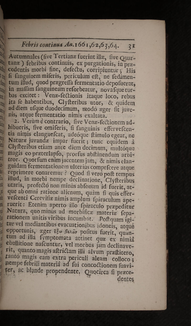 Febris continua An. 1661 * - ' I Autumnales (five Tertianae fuerint illae, fiveQuar- ^ tanae ) febribus continuis, ex purgationis, in prs- 3(t)t cedentis morbi fine, defe&u, corripiuntur} His 3 ted fi fanguinem miferis, periculum eit, ne fedimen- fiotf tum illud, quod praegrefla fermentatio depofuerat, ^ in maflam fanguineam reforbeatur, novafquetur- unt,( bas excitet: _ Venae-fedionis itaque loco, rebus % ita fe habentibus, Clyfteribus utor, & quidem uj ad diem ufque duodecimum, modo xger fit juve- ;rjj nis, atque fermentatio nimis exaltata, fe ,2‘ Verum a contrario, five Venas-fedionem adf J hibueris, five omiferis, fi fanguinis effervefcen- 1 tia nimis eianguefcat, adeoque ftitnulo egeat, ne • r Naturae juvanda impar fuerit; tunc equidem a I Clyfteribus etiam ante diem decimum, multoque » magis eo praeterlapfo, prorfus abftinendum arbi- « tror. Quorfum enim jacentem jam, & nimis elan- »• guidam fermentationem ulterius compefcere atque 1 reprimere conaremur? Quod fi vero poft tempus ■ filud, in morbi nempe declinatione, Clyfteribus «li utaris, proferto non minus abfonum id fuerit, at- J* queabomni ratione alienum, quam fi quiseffer- |1 vefcenti Cerevifiae nimis amplum Miraculum ape- ii ruerit. Etenim aperto illo fpirsculo praepeditur f Natura, quominus ad morbifies materia fepa- ii rationem unitis viribus incumbat. Poftquam igi- |tl tur vel mediantibus evacuationibus idoneis atque ii opportunis, aeger t£a> pofitus fuerit,* quan- % ad fila fymptomata attinet quae ex nimii fs ebullitione nafcuntur, vel morbus jam declinave- t rit, quanto magis aftrirtam illi alvum praeftitero, ji tanto magis eam extra periculi aleam colloco;,