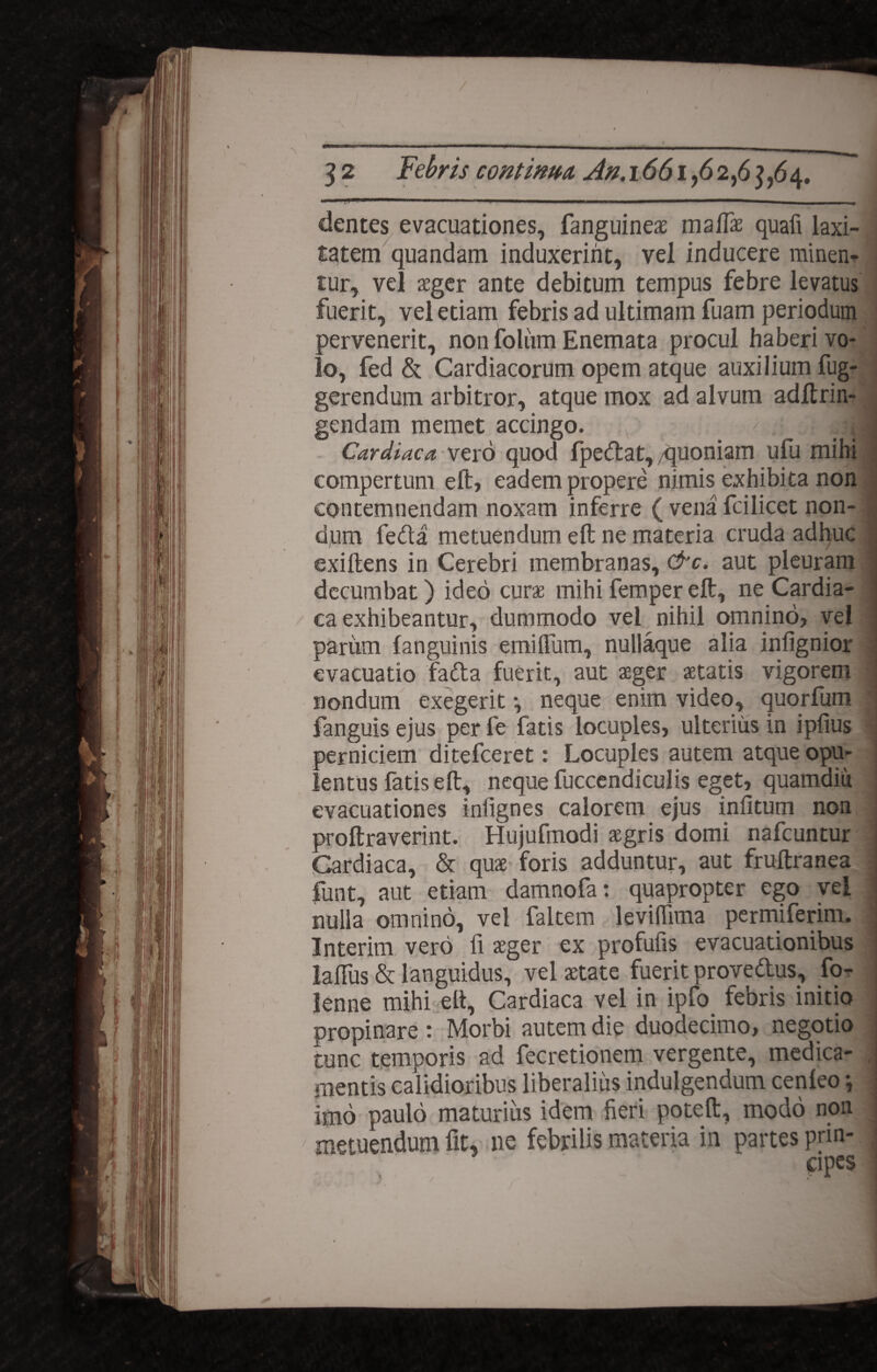 / 3 2 Febris continua, An.1661,6 2,6 3,64. i*1 1 ■■■ 1 ■—. ... ■ .. . dentes evacuationes, fanguineas malfae quafi laxi¬ tatem quandam induxerint, vel inducere minen^ tur, vel aeger ante debitum tempus febre levatus fuerit, vel etiam febris ad ultimam fuam periodum pervenerit, non foliim Enemata procul haberi vo¬ lo, fed & Cardiacorum opem atque auxilium fug- gerendum arbitror, atque mox ad alvum adftrin- gendam memet accingo. 41 Cardiaca vero quod fpedat, quoniam ufu mihi compertum eft, eadem propere nimis exhibita non contemnendam noxam inferre ( vena fcilicet non- j d,um feda metuendum eft ne materia cruda adhuc exiftens in Cerebri membranas, &c. aut pleuram decumbat) ideo curas mihi femper eft, ne Cardia¬ ca exhibeantur, dummodo vel nihil omnino, vel j pariim fanguinis emifium, nullaque alia infignior : evacuatio fada fuerit, aut aeger aetatis vigorem | nondum exegerit •, neque enim video, quorfum 1 fanguis ejus per fe fatis locuples, ulterius in ipfius j perniciem ditefceret: Locuples autem atque opu¬ lentus fatis eft, neque fuccendiculis eget, quamdiu evacuationes inlignes calorem ejus infitum non proftraverint. Hujufmodi aegris domi nafcuntur i Cardiaca, & quae foris adduntur, aut fruftranea 1 funt, aut etiam damnofa: quapropter ego vel nulla omnino, vel faltem levidima permiferim. | Interim vero fi aeger ex profufis evacuationibus laftiis & languidus, vel aetate fuerit provedus, fo- lenne mihi eft. Cardiaca vel in ipfo febris initio propinare : Morbi autem die duodecimo, negotio tunc temporis ad fecretionem vergente, medica¬ mentis calidioribus liberalius indulgendum cenleo *, imo paulo maturius idem fieri poteft, modo non metuendum fit, ne febrilis materia in partes prin¬ cipes