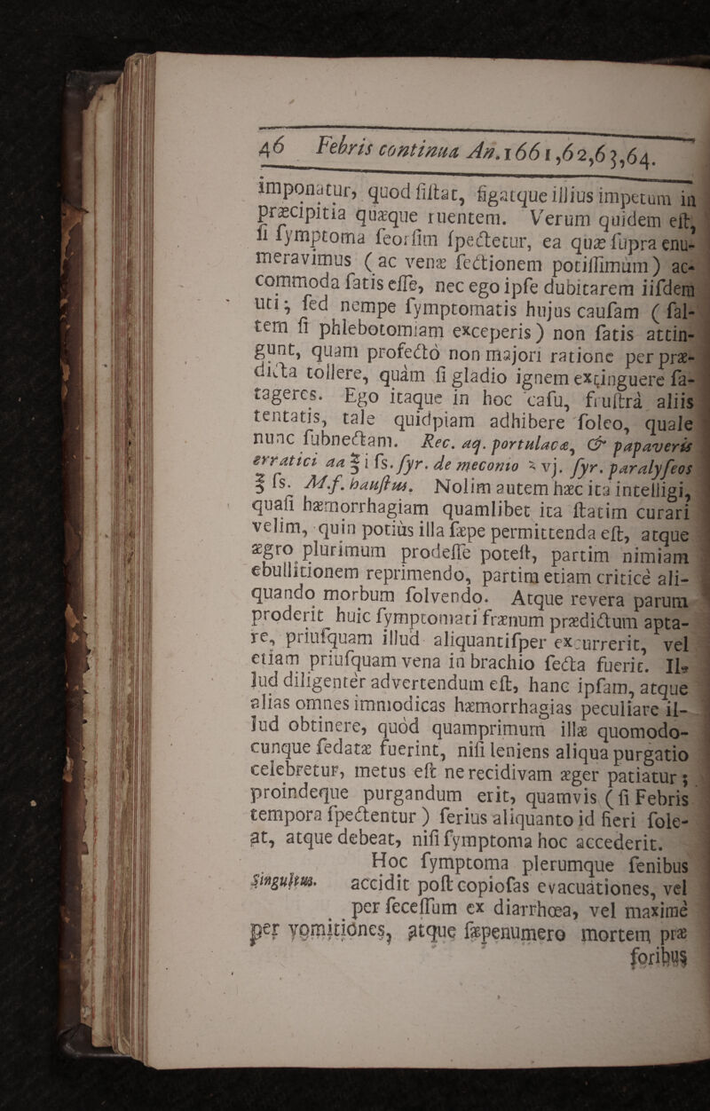 imponatur, quod filiat, figatque ilJius impetum in pracipma quaeque ruentem. Verum quidem eft 11 iymptoma feorfim Ipeelecur, ea qua? fupra enu¬ meravimus (ac venas fedtionem potilllmum) ac¬ commoda fatis eile, nec ego ipfe dubitarem iifdem uti y fed nempe fymptomatis hujus caufam (-fal- tern u phlebotomiam exceperis) non fatis attin- gunt, quam profebto non majori ratione perprae- uifta toilere, quam 11 gladio ignem exdnguere fa- tdgeres. Ego itaque in hoc cafu, fruftra aliis teutatis, tale quidpiam adhibere foleo, quale nunc fubneclam. Rec. #cj. portulaca^ & papaveris erratici aa | i fs. fyr. de meconio x vj. fyr. paralyfeos ^ fs. M.f., baufiw. Nolim autem haec ita intelligi, quali haemorihagiam quamlibet ita ftadm curari velim, quin ponus illa faepe permittenda eft, atque agro plurimum prodefTe potert, partim nimiam ebullitionem reprimendo, partim etiam critice ali¬ quando morbum folvendo. Atque revera parum proderit^ huic fymptomari fraenum praedidlum apta- K, pi iniquam illua aliquantifper excurrerit, vel etiam pnulquam vena in brachio fedta fuerit. II» lud diligenter advertendum eft, hanc ipfam, atque alias omnes immodicas haemorrhagias peculiare il¬ lud obtinere, quod quamprimum illae quomodo¬ cumque Pedatas fuerint, nili leniens aliqua purgatio celebretur, metus eft ne recidivam aeger patiatur; proindeque purgandum, erit, quamvis (fi Febris tempora ipedlentur ) ferius aliquanto id lieri foie- at, atque debeat, nili fymptoma hoc accederit. Hoc fymptoma plerumque fenibus singulm. accidit pofteopiofas evacuationes, vel per fecelfum cx diarrhoea, vel maxime per YQHiitidnes. atque fepenumero mortem PraB