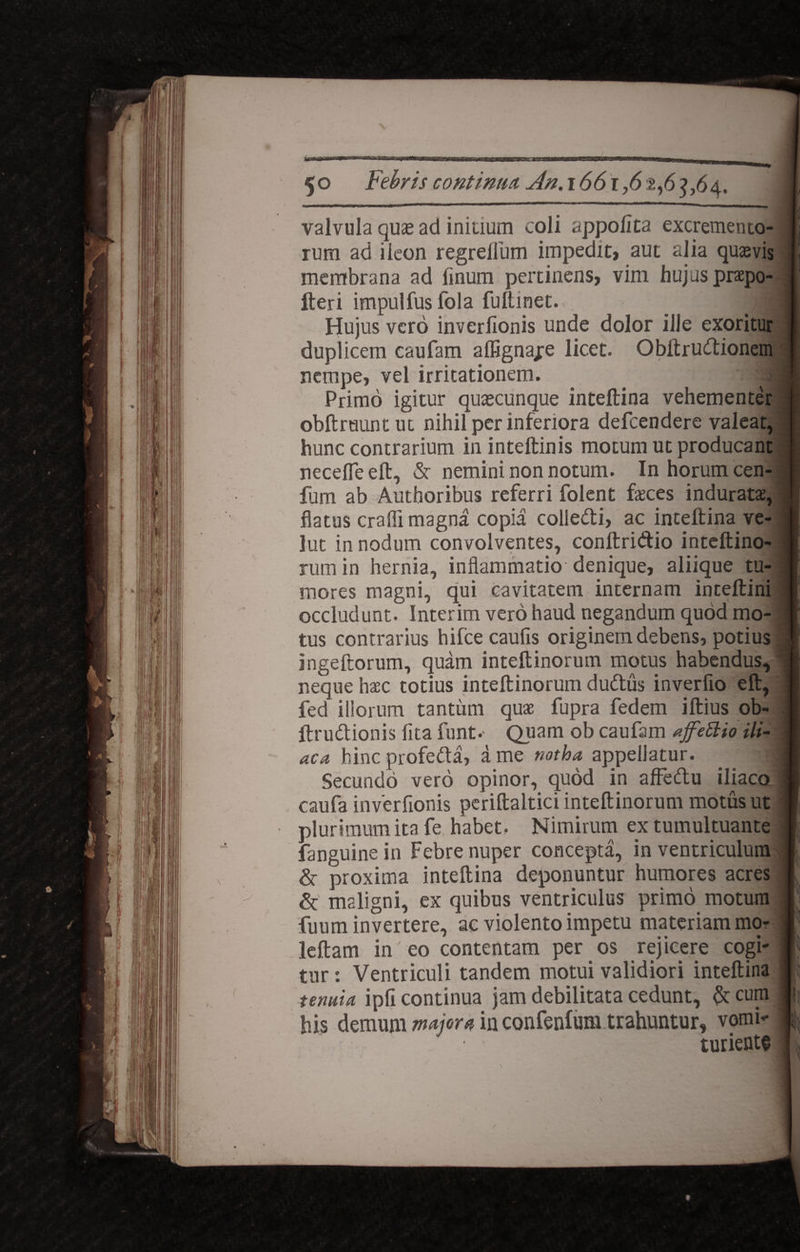 hmtm 5o valvula qu£ ad initium coli appolita excremento- I rum ad iieon regreilum impediti aut alia quavis ii membrana ad linum pertinens, vim hujus praepo- I fteri impulfus fola fullinet. 9 Hujus vero inverlionis unde dolor ille exoritur I duplicem caufam affignajre licet. Obitrudionem I nempe, vel irritationem. Primo igitur qucecunque inteftina vehementer J obit ruunt ut nihil per inferiora defcendere valeat, hunc contrarium in inteltinis motum ut producant necefle eft, & nemini non notum. In horum cen- J fum ab Autboribus referri folent feces induratas, j flatus craili magna copia coliedi, ac inteftina ve- I lut in nodum convolventes, conftridio inteftino- 8 rum in hernia, inflammatio denique, aliique tu- I mores magni, qui cavitatem internam inteftini I occludunt. Interim vero haud negandum quod rao- 1* tus contrarius hifce caufis originem debens, potius 1! ingeftorum, quam inteftinorum motus habendus, i neque haec totius inteltinorum dudus inverfio eft, 1 fed illorum tantum quae fupra fedem illius ob- fl ftrudionis flta funt.- Quam ob caufam affeftio ili- 1 ac a hinc profeda, a me notha appellatur. _ ■ Secundo vero opinor, quod in affedu iliaco ■ caufa inverfionis pcriftaltici inteltinorum motus ut 1 plurimum ita fe habet. Nimirum ex tumultuante I fanguinein Febre nuper concepta, in ventriculum I &- proxima inteftina deponuntur humores acres I & maligni, ex quibus ventriculus primo motum P fuum invertere, ac violento impetu materiam mor I’ leftam in eo contentam per os rejicere cogi- P tur: Ventriculi tandem motui validiori inteftina || tenuia ipfi continua jam debilitata cedunt, & cum Ii; his demum major* in confenfum trahuntur, vomi- », turiente j