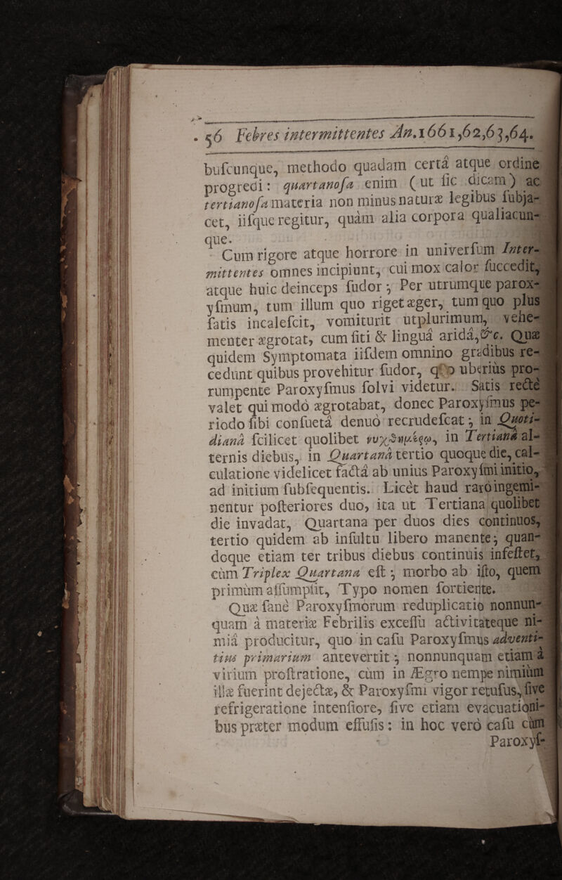 bufcunque, methodo quadain ceita atque ordine progredi: quartanofa enim (ut fic dicam ) ad tertianofa materia non minus naturae legious lubja- cet, iifque regitur, quam alia corpora qualiacun- que Cum rigore atque horrore in univerlim Inter¬ mittentes omnes incipiunt, cui mox calo» fuccedit, atque huic deinceps fudor \ Per utrumqtie paroxjj vfinum, tum ilium quo riget ager, tum quo plus fatis incalefcit, vomiturit utplurimum, vehe¬ menter aegrotat, cum liti & lingua arida,Quas quidem Symptomata iifdem omnino gradibus re4 cedunt quibus provehitur fudor, <J 0 uberius pro¬ rumpente Paroxyfmus folvi videtur. Satis rectee valet qui modo aegrotabat, donec Paroxjjffmus pe¬ riodo fibi confueta denuo recrudefcat •, in Quoti¬ diana fcilicet quolibet in Tertiana al¬ ternis diebus, in Quartana tertio quoque die, cal¬ culatione videlicet fadta ab unius Paroxy Itui initio, ad initium fubfequentis. Licet haud raro ingemi¬ nentur pofteriores duo, ita ut Tertiana quolibet die invadat, (Quartana per duos dies continuos, tertio quidem ab infultu libero manente j quan¬ doque etiam ter tribus diebus continuis infeftet, ciim Triplex Quartana eft •, morbo ab ifto, quem primum affumpiit. Typo nomen fortiente. 4 Quae fane Paroxyfmorum reduplicatio nonnun- quam a materiae Febrilis excelfu adlivitateque ni¬ mia producitur, quo in cafu Paroxyfmus adventi- tim primarium antevertit nonnunquam etiam a virium proftratione, ciim in iEgro nempe nimium illae fuerint dejectae, & Paroxyfmi cigor retufus, fi ve refrigeratione intenfiore, five etiam evacuationi¬ bus praeter modum effufis: ia hoc vero cafu eam , - Paroxvf- st;