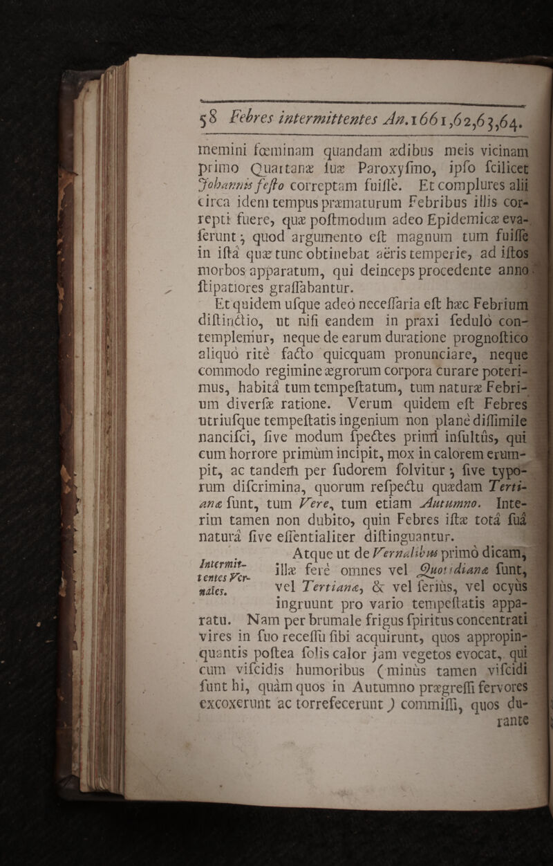 * * * memini feminam quandam aedibus meis vicinam primo Quartanae iux Paroxylmo, ipfo fcilicet Johantiis fefto correptam fuille. Et complures alii circa idem tempus praematurum Febribus illis cor¬ repti fuere, quit poftmodum adeo Epidemicae eva- lerunt ^ quod argumento eft magnum tum fuifle in illa quae tunc obtinebat aeris temperie, ad illos morbos apparatum, qui deinceps procedente anno llipatiores graflabantur. ' Et quidem ufque adeo necelfaria eft hasc Febrium dillindio, ut nifi eandem in praxi fedulo con¬ templemur, neque de earum duratione prognoftico aliquo rite fado quicquam pronunciare, neque commodo regimine cegrorum corpora curare poteri¬ mus, habita tumtempeftatum, tum naturae Febri¬ um diverfae ratione. Verum quidem eft Febres utriufque tempeftatis ingenium non plane dilTimile nancifci, five modum fpedes primi infultiis, qui cum horrore primum incipit, mox in calorem erum¬ pit, ac tandem per fudorem folvitur •, five typo¬ rum difcrimina, quorum refpedu quaedam Terti¬ ans funt, tum Fere, tum etiam Autumno. Inte¬ ritu tamen non dubito, quin Febres illae tota fua natura five efientialiter diftinguantur. Atque ut de Fernalibm primo dicam, iH* fere omnes vel j^uovdians funt, nrtes. 1' vel Tertians, & vel ferius, vel ocyiis ingruunt pro vario tempeftatis appa¬ ratu. Nam per brumale frigus fpiritus concentrati vires in fuo recellu libi acquirunt, quos appropin¬ quantis poftea felis calor jam vegetos evocat, qui cum vifeidis humoribus (miniis tamen dfeidi funt hi, quam quos in Autumno praegrelfi fervores excoxerunt ac torrefecerunt) commilfi, quos du- ■ i. ;, ' rante