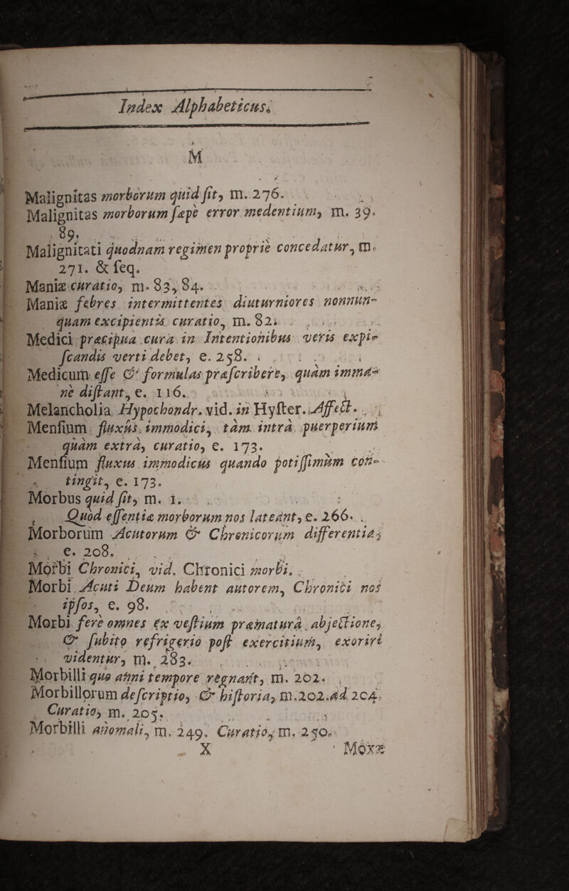* » _ / Index Alfhabeticns* j, | X . \ y+S * # * M * , • £ » * • v w* \ Maiigunab wwwwfl u*..* / »■ • i , Malignitas morborum fapc error medentmm, m. 39' t> 89* ... .... .... . ; : •• : •. • j i. ■. - Malignitati quodnam regimen proprie concedatur, tm 271. &feq. Manis curatio, ni* 83*84. - Manis febres intermittentes diuturniores nonnum~ quam excipientis curatio^ m. 82* . , Medici fracip.ua .cura in Intentionibus neris expi<* fcandis verti debet, e. 258. . . : . , Medicum ejfe & formulas prafcribere, quamimmd-* ne di fiant, 0. 116. .v < t Melancholia Hypochondr.vid. in HyRev.AJfefr•; Menftnm fluxus, immodici, tam. intra puerperium .UXVAJUUIU j- ^ extra, curatio, e. 173. .. Menuum fluxus . immodicus quando potijfimum cen~' tingit, e. 173. , Morbus quid fit, m. 1. , Quod ejfentia morborum nos lateant, e. 266- . Morborum Acutorum & Chronicorum differentia$ e. 208. jy * . x > * •  ,f. ? • Morbi Chronici, wW. Chronici morbi, ■■ Morbi, Acuti t>eum habent autorem, Chronici nos iffos, e. 98. . . , Morbi fere omnes ex vefiium pramatura. abje[Hone, & fubito refrigerio pofi exercitium, exoriri ■ • videntur, n}., 283. .. .. Morbilli quo afini tempore regnant, m. 202. , Morbillorum defcriptio, & biforia, Rl.20Z.dd,204, Curatio, m. 205. . . .. Morbilli ahomaii, m. 249, Curatio^m, 250. X - Mte \ \