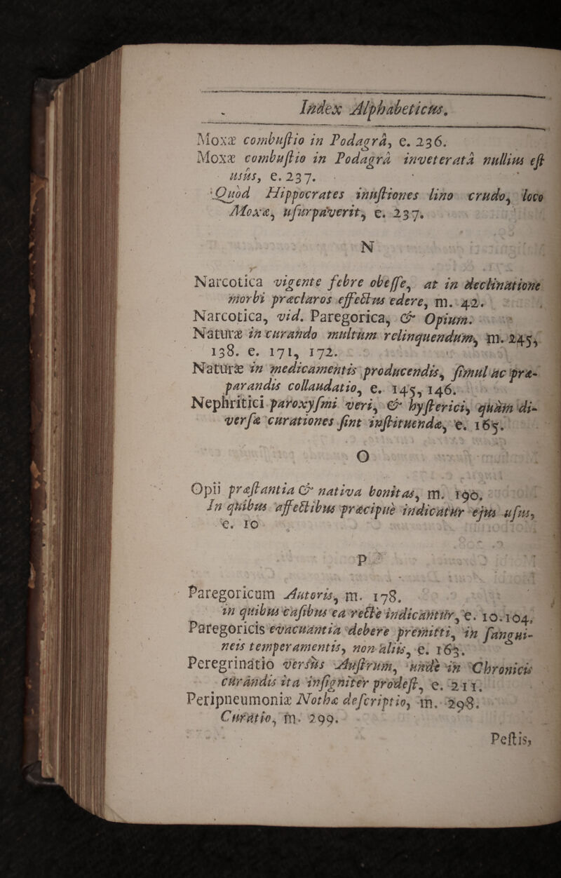 Index Jlftbaheticm. Moxae combuftio in Podagra, e. 236; Moxae combuftio in Podagra inveterata nullim eft usiis, e. 237. • 'Quod Hippocrates inuftiones lino crudo, loco /Moxa, lifirp siverit, e. 237. ' , ft N Narcotica vigente febre obeffe, at in declinatione morbi prae lar os effetius edere, m. 42. Narcotica, vid. Paregorica, & Opium. Naturae in curando multum relinquendum, m. 24 138. e. 171, 172. N a tui a: in medicamentis producendis, fimul ac pr re¬ parandis collaudatio, e. 145, 146. Nephritici paroxyfmi veri, Cn hyfterici, quam di- curationes fint inftituenda, e. 165. « <• > ■ ? h- yv ' V . . ,-r o Opii praftantia & nativa bonitas, rn. 190. /« 9**610 affetlibm pracipue indicatur ejm ufm e. 10 Paregoricura Antoris, rn, i7g4 m quibus caftbrn ea retle indicantur, e. 10.104, Paregoricis evacuantia debere promitti, in fawui- neis temperamentis, «0« aliis e. 163. ^ Peregrinatio vasus Auftrum, unde in Chronicis curandis ita inftgntter prodeft e. 211. Peripneumoniae Notha deferiptio, m, 2q$, Curatio, rn- 299. • * ; • . . ‘ Peftis,