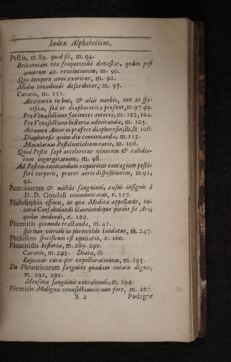 “V* fcdex Peltis, tfl.89. quid fit, ffl.9^4. Britanniam w.v frequentius deva fi at 3 quam pofi annorum 40. revolutionem, m- 90. Om tempore anni exoritur, m. 92. Modus invadendi defcnbitur, m. 95. - Curatio, m. 111. ^ . jilexiteria in hec3 Cr aliis morbis, cifica3 fedut diaphoretica profnnt,m. 97.99. pro f^enafePtione facientes autores-, ni. 103,104. ProFenafettionebiftoria admiranda, m. 105. Attamen Autor eiprafert diaphorefm-,ib.& 1 o6„ Viaphorefis quam diu continuanda, m. 113• Macularum Pefiilentialium ratio, m. 106. Quod PejHs [ape acceleretur vinorum & calidio¬ rum ingurgitatione, hi. 98. Ad Pefiem excitandam requiritur contagiurh pefli» feri corporis, prater aeris dijpofitioncm, m.913 -- 9-2* 1 Petechiatum & m&ifa fangkinei, cafris infignis d D.V. Goodall communicatus, e. 117. Philofophia effecit, ut qua Medica appeUatiir, re¬ vera Confabulandi Garriendique potites fit Arsj . quam medendi, sC.. 122. Phrenitis quomodo trabianda, m. 4X. fi iri tus vitrioli in phrenitide laudatur, HI. 247; Phthifeos fiecificnm efi equitatio, -el6o. Pkuritidis kifiorid, hi. 289. 290. Curatio, m • 493 • J&iata,>ih* Rejicitur cura fer expeU,orationem, m. 295. Ve Pleuriticorum fahgmne qiudam notatu dignaj rn. 291, 292. Pdenfura fanguinis exirahendiyTu. 2<p4'. X 2 Podagri? 4