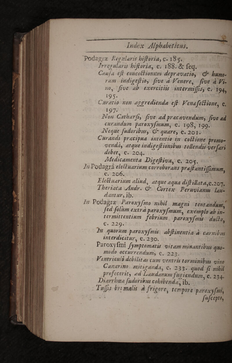 s I index Alphcibtticus. Podagra: Regularis hifioria, e. 185» Irregularis hifioria, e. i88.&feq. Cauja e fi concoBiomim depravatio, & humo¬ rum indigefiio, five d frener e, five d Fi- ‘io, five ah exercitiis inter mi fis, e.' 194 l95 Curatio non aggredienda e fi Fenafeftione, e. !97- ^ ' ' Non Catharfi, five ad prae avendum, .five ad curandum par oxyfimum, e. 198, 199. Neque findor ibus, & quare, e, 201. Curandi pracipua intentio in coBione promo¬ venda, atque indigefiionibus tollendis verfiari debet, e. 204. Medicatnenta Digefiiva, e. 205'. Podagra eidi narium corroborans prafiantifimum ' e. 206. J * J-1 e ciliarium aliud, di fi illata.e. 201 Theriaca Mdr. & pLvimt Uu- dantur,jb. r Podagras Paroxyfimo nihil magni tentandumfi fied fiolum extrd paroxyfimum, exemplo ab in¬ termittentium febrium paroxyfimis dutlo e. 229. ’ /// quorum paroxyfimis abfiinentia d carnibus interdicitur, e. 230. Paroxyfmi fiymptomatis vitam minantibus quo¬ modo occurrendum, e. 22a. Ventriculi debilitas cum ventris torminibus vitio C an anno mitiganda, e. 233. fi nihil profecerit, ad Laudanum fugiendum e. 234. Diarrhoea fudor ibus cohibenda'\b. ’ ? Tufis bn malis d frigore, tempore paroxyfmi, * * -* • • fhficcpto,