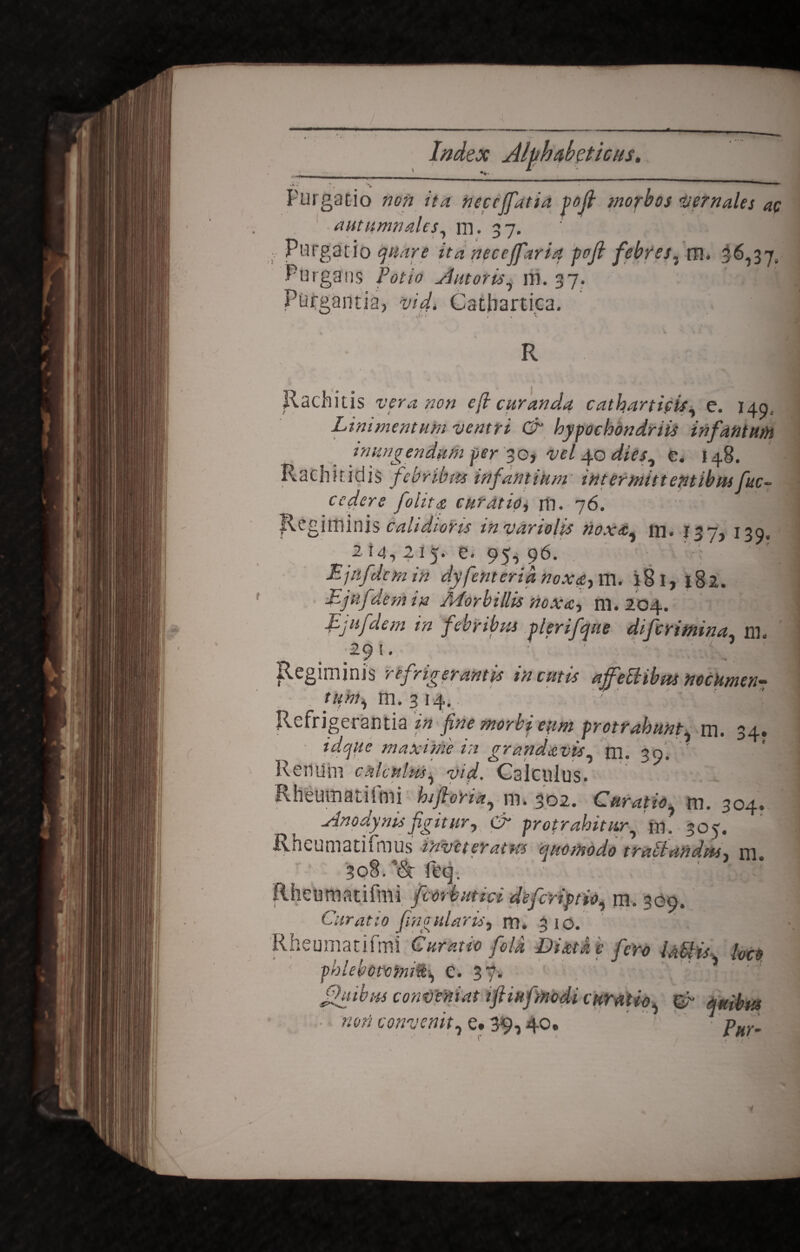 _L_ . — ; * Ji» •* \ — y Purgatio 770» ita neceffatia yojt morbos Vernales ac autumnales, m. 37. ; Purgatio quare ita neceffaria pofi febres. m. 36,37. Purgans Potio Antoris, m. 37. Purgantia) vid. Catbartica. . *<>» , , x Rachitis vera non e (i curanda catharticis, e. 149, Linimentum ventri & hypochondriis infantum inungendum per 30* vel 40 dies, e. 148. Rachitidis febribus infantium intermittentibus fuc~ cedere filita curatio, rn. 76. Rcgilfiinis calidiotis invarioUs noxa, fla. 137, 130, 214,215. e. 95, 96. Ejnfdcm in dyfinteria nox<s,m. 181,182. Ljuf dem in Zuforbillis noxa-, m. 204. Ejufelem in febribus ylerifque diferimina, m. 29 !. i _ Regiminis refrigerantis incutis affectibus nocumen¬ tum, m. 314. ' '• sj'tl Refrigerantia in fine morbi eum protrahunt, m. 34. idque maxime in gr and avis, m. 39. ' Reriuhi calculus, vid. Calculus. Rheumatifmi hiftoYia, m. 302. Curatio, tn. 304. Anodynis figitur, & protrahitur, fa. 305. Rneumatilmus inveteratas quomodo trallandus, m 3o8.’&feq. * Rheumatifmi fmbutici defiriptio, m. 309. Curatio fingularis, m. 310. Rheumatifmi Curatio fola Diatke fero labiis, loco phlebotomiSi> e. 37» fhubus conveniat ifiinfmdi curatio, q*tha non convenit, e» 39,40. Pur-