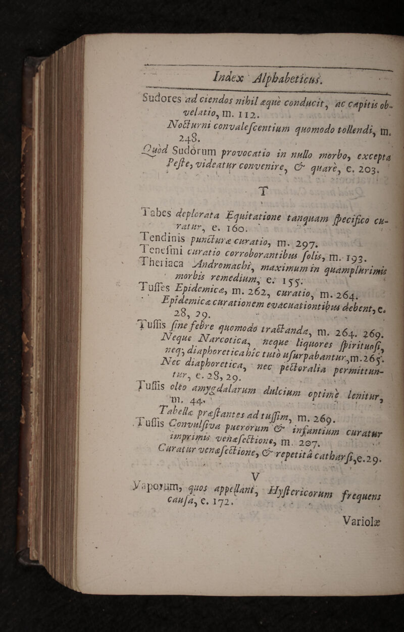 Sudores ad ciendos nihil aque conducit ac capitis ob- velatio, m. ii2. NoEturni convalefcentium quomodo tollendi, m, 248. Odcd Smlonm provocatio in nullo morbo, lejte, videatur convenire, & quare, e. 203. . * ’ » • T • * \ 3 abes deplorata Equitatione tanquam Jpecifico cu- T endinis punctura curatio-, m. 297. v-neimi curatio corroborantibus [olis, rn. 10? i neiiaca ddndromachi maximum r-n m,, / • • ^'-4 maximum m quamplurinus morbis remedium' e/ icc. 1 f l ulTes Epidemica, m. 262, m. 264. Epidemica curationem evacuationtibus debent, c. 1 uRis fine febre quomodo tractanda, ni 262 260 Neque ^Narcotica, neque ti^s fc^ veq-diapborettcabic tutb ufurpabantl JS/ec diaphoretica, • nec oeEtov^H ’ • e. 28,29 fetior alta permittun- Tuffis ,Uo yfuu,m dakiHm imi I) I » 44' • ' - • 5 'rr(Tifr* Adtuffirn, m. 260. . f uffis Convulfiva puerorum & infamium currum mprtmu venafeOione, m, * c. »•««• vcnufiaiom, & repeii,2 CMb„u: ■: f V > apoium, rntot appellunt, UyficricrHm frtmcm cauja, e. 172. - . , / {rw 1 » Variola «